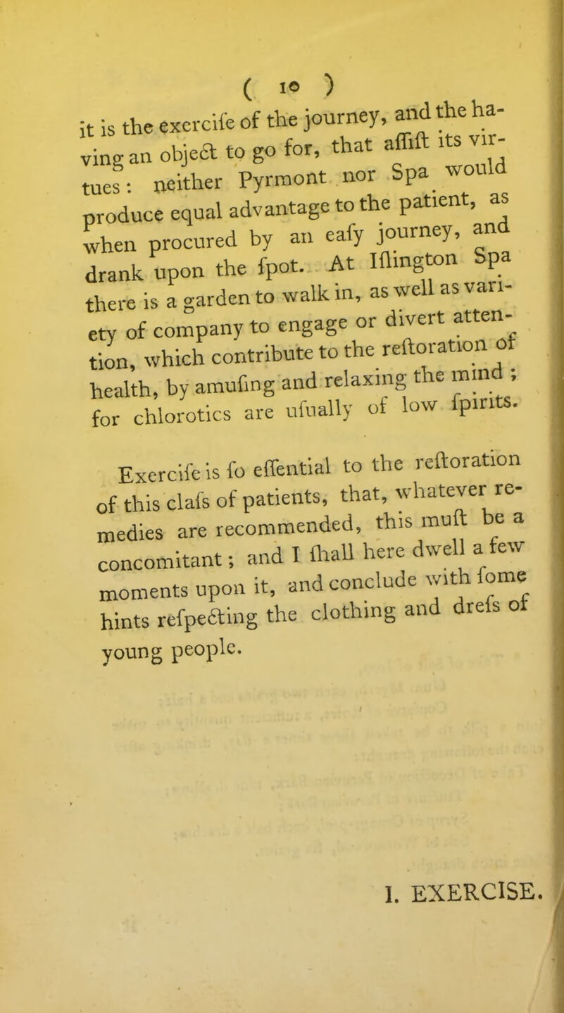 it is the exercife of the journey, and the ha- an objea to go for, that affift its vir- tues : neither Pyrraont nor Spa would produce equal advantage to the patient, a when procured by an eafy journey, and drank upon the fpot. At Kington Spa there is a garden to walk in, as well as vai i- ety of company to engage or divert atten- tion, which contribute to the reiteration of health, by amufing and relaxing the mind; for chlorotics are ufually of low fpmts. Exercife is fo effential to the reiteration of this clafs of patients, that, whatever re- medies are recommended, this mult e a concomitant; and 1 lhall here dwell a few moments upon it, and conclude with fome hints refpeaing the clothing and drefs of young people.