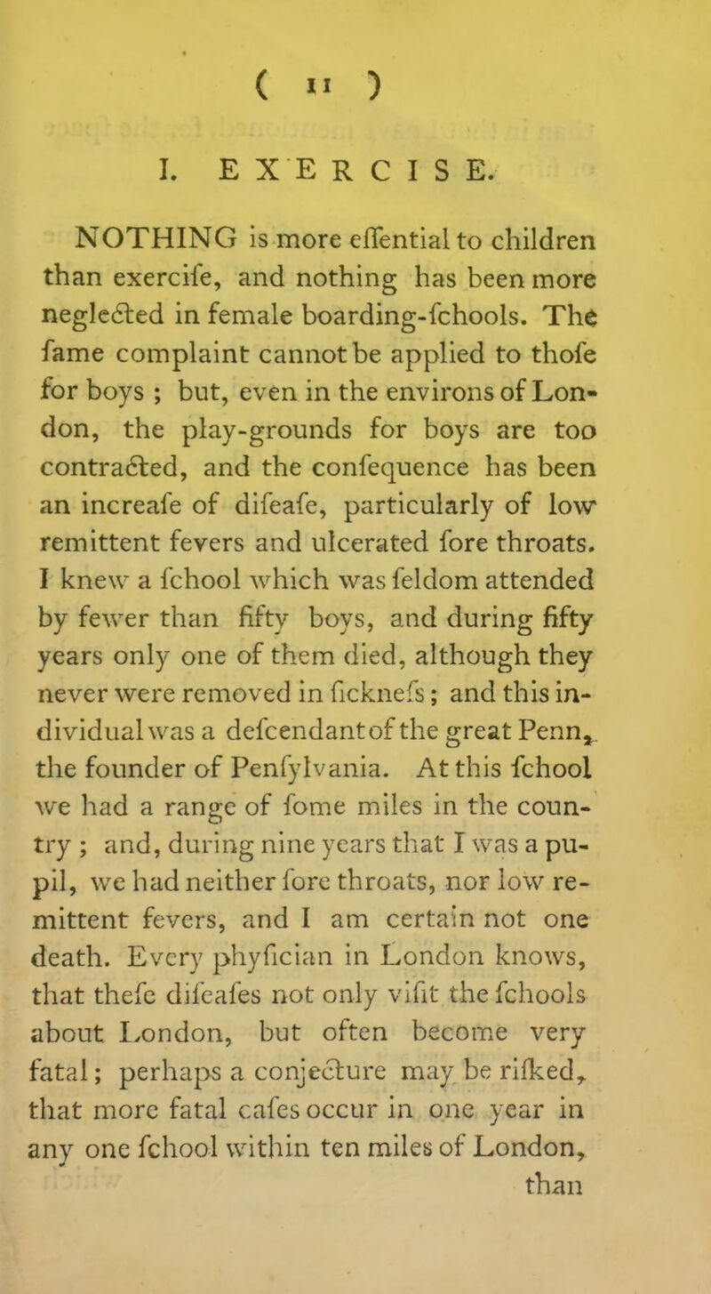 I. EXERCISE. NOTHING is more efientialto children than exercife, and nothing has been more negledted in female boarding-fchools. The fame complaint cannot be applied to thofe for boys ; but, even in the environs of Lon- don, the play-grounds for boys are too contradted, and the confequence has been an increafe of difeafe, particularly of low remittent fevers and ulcerated fore throats. I knew a fchool which was feldom attended by fewer than fifty boys, and during fifty years only one of them died, although they never were removed in ficknefs; and this in- dividual was a defcendantof the great Penn*, the founder of Penlylvania. At this fchool we had a range of fome miles in the coun- try ; and, during nine years that I was a pu- pn, we had neither fore throats, nor low re- mittent fevers, and I am certain not one death. Every phyfician in London knows, that thefe difeafes not only vifit the fchools about London, but often become very fatal; perhaps a conjecture may be rilked, that more fatal cafes occur in one year in any one fchool within ten miles of London, than