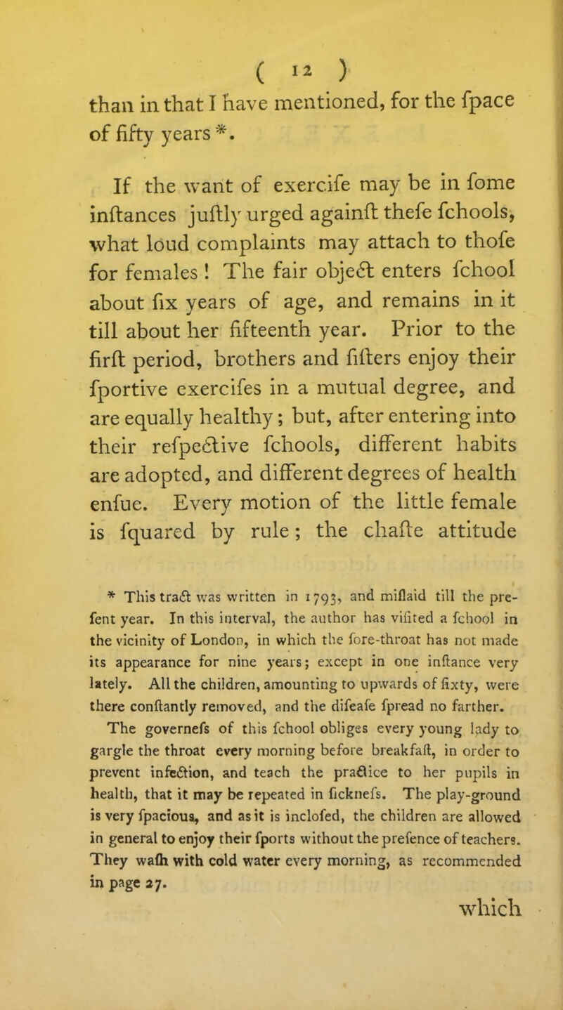 than in that I have mentioned, for the fpace of fifty years *. If the want of exerc.ife may be in fome inftances juflly urged againft thefe fchools, what loud complaints may attach to thofe for females ! The fair objedt enters fchool about fix years of age, and remains in it till about her fifteenth year. Prior to the firft period, brothers and fillers enjoy their fportive exercifes in a mutual degree, and are equally healthy; but, after entering into their refpedlive fchools, different habits are adopted, and different degrees of health enfue. Every motion of the little female is fquared by rule; the chafle attitude * This tradf was written in 1793, and miflaid till the pre- fent year. In this interval, the author has vifited a fchool in the vicinity of London, in which the fore-throat has not made its appearance for nine years; except in one inftance very lately. All the children, amounting to upwards of fixty, were there conftantly removed, and the difeafe fpread no farther. The governefs of this fchool obliges every young lady to gargle the throat every morning before breakfaft, in order to prevent infedtion, and teach the pradlice to her pupils in health, that it may be repeated in ficknefs. The play-ground is very fpacioua, and as it is inclofed, the children are allowed in general to enjoy their fports without the prefence of teachers. They wafh with cold water every morning, as recommended in page 27. which