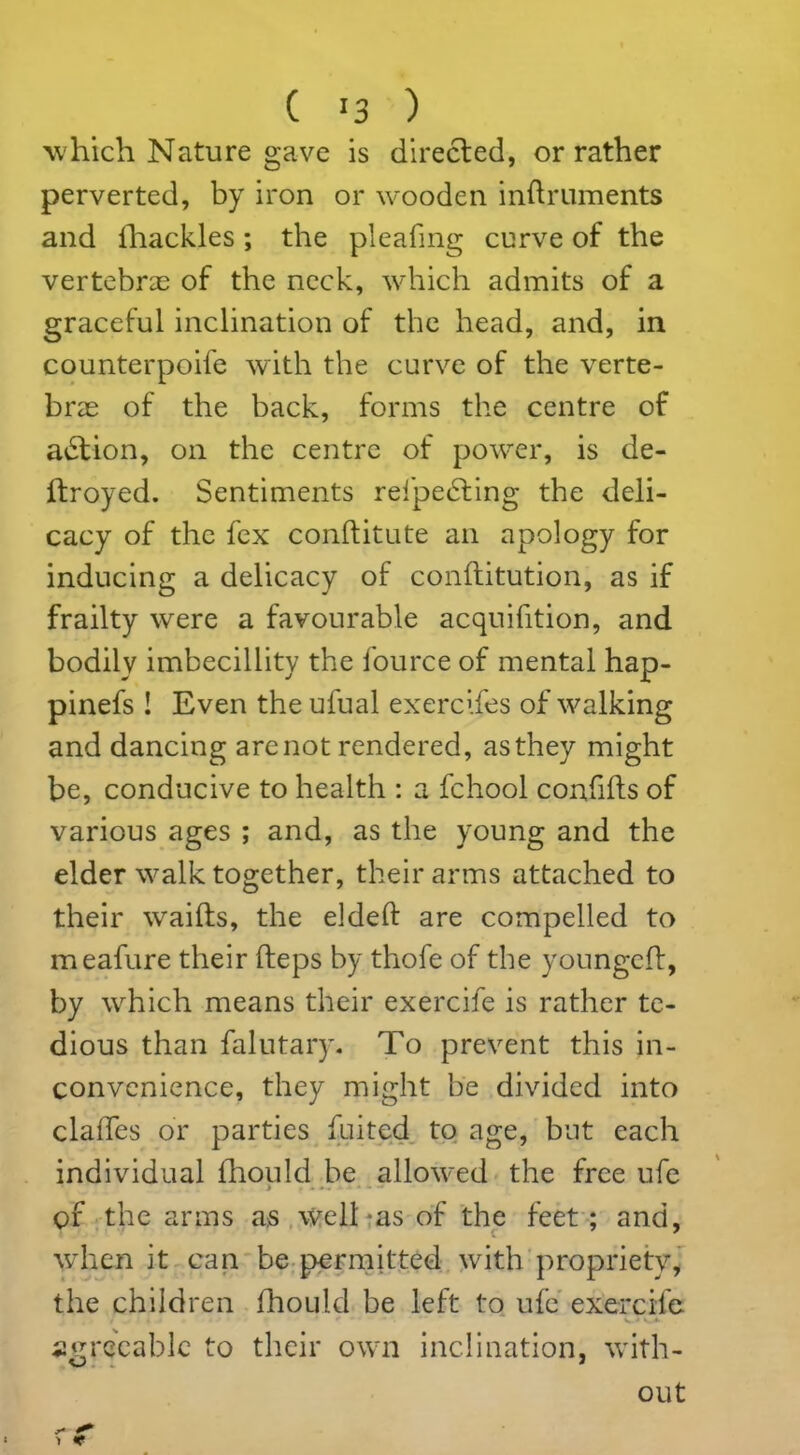 which Nature gave is directed, or rather perverted, by iron or wooden inftruments and ihackles; the pleafmg curve of the vertebras of the neck, which admits of a graceful inclination of the head, and, in counterpoife with the curve of the verte- brae of the back, forms the centre of adtion, on the centre of power, is de- ftroyed. Sentiments refpedting the deli- cacy of the fex conftitute an apology for inducing a delicacy of conftitution, as if frailty were a favourable acquifition, and bodily imbecillity the fource of mental hap- pinefs ! Even the ufual exercifes of walking and dancing are not rendered, as they might be, conducive to health : a fchool confifts of various ages ; and, as the young and the elder walk together, their arms attached to their waifts, the elded are compelled to meafure their heps by thofe of the youngeft, by which means their exercife is rather te- dious than falutary. To prevent this in- convenience, they might be divided into clafles or parties fuited to age, but each individual ihould be allowed the free ufe of the arms a:s well-as of the feet; and, when it can be permitted with propriety, the children Ihould be left to ufe exercife agreeable to their own inclination, with-