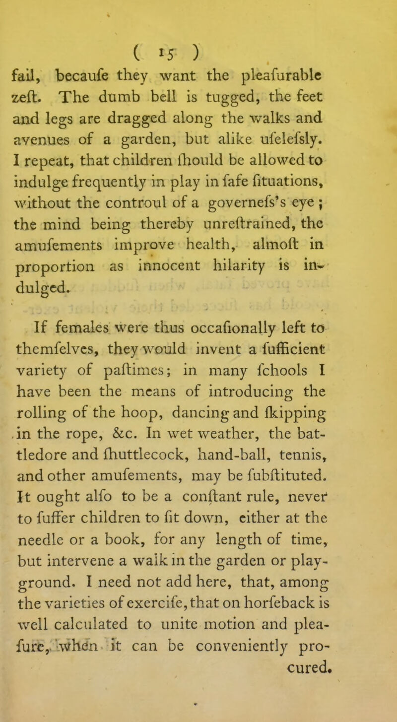i fail, becaufe they want the pleafurable zeft. The dumb bell is tugged, the feet and legs are dragged along the walks and avenues of a garden, but alike ufelefsly. I repeat, that children ihould be allowed to indulge frequently in play in fafe fituations, without the controul of a governefs’s eye ; the mind being thereby unreftrained, the amufements improve health, almoft in proportion as innocent hilarity is in- dulged. If females were thus occafionally left to themfelves, they would invent a fufficient variety of paftimes; in many fchools I have been the means of introducing the rolling of the hoop, dancing and fkipping .in the rope, &c. In wet weather, the bat- tledore and fhuttlecock, hand-ball, tennis, and other amufements, may be fubftituted. 7 j It ought alfo to be a constant rule, never to fuffer children to fit down, either at the needle or a book, for any length of time, but intervene a walk in the garden or play- the varieties of exercife,that on horfeback is well calculated to unite motion and plea- furc,. when it can be conveniently pro- cured. ■crq