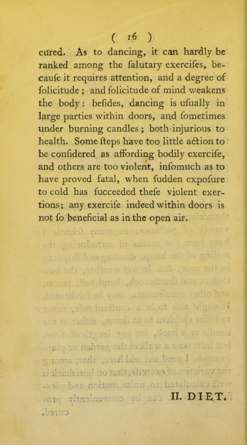 cured. As to dancing, it can hardly be ranked among the falutary exercifes, be- caufe it requires attention, and a degree of folicitude ; and folicitude of mind weakens the body: befides, dancing is ufually in large parties within doors, and fometimes under burning candles ; both injurious to health. Some fteps have too little adlion to be confidered as affording bodily exercife, and others are too violent, infomuch as to have proved fatal, when fudden expofure to cold has fucceeded thefe violent exer- tions ; any exercife indeed within doors is not fo beneficial as in the open air. r j » i i . ~JLl * > * i . * * J