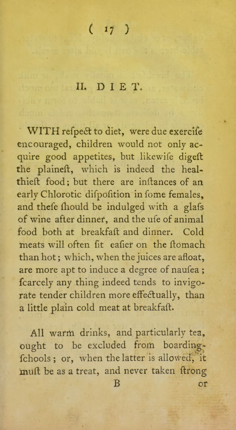 ( »7 ) II. DIE T. WITH refpe£t to diet, were due exercife encouraged, children would not only ac- quire good appetites, but likewife diged the plained, which is indeed the heal- thied food; but there are indances of an early Chlorotic difpofition in fome females, and thefe diould be indulged with a glafs of wine after dinner, and the ufe of animal food both at breakfad and dinner. Cold meats will often fit eafier on the domach than hot; which, when the juices are afloat, are more apt to induce a degree of naufea ; fcarcely any thing indeed tends to invigo- rate tender children more effectually, than a little plain cold meat at breakfad. All warm drinks, and particularly tea, ought to be excluded from boarding- fchools ; or, when the latter is allowed, it mud be as a treat, and never taken drong B or