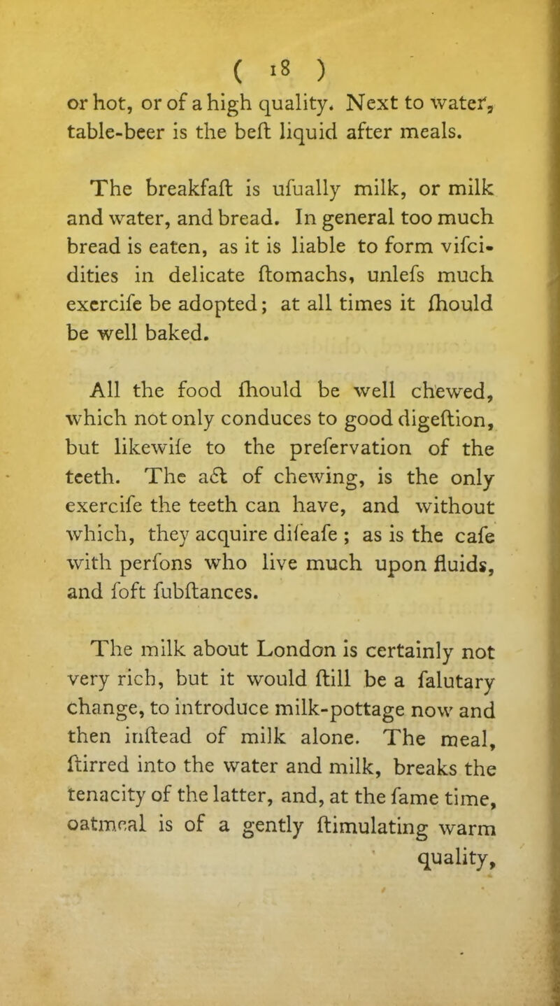 or hot, or of a high quality. Next to water, table-beer is the bed liquid after meals. The breakfad is ufually milk, or milk and water, and bread. In general too much bread is eaten, as it is liable to form vifci- dities in delicate domachs, unlefs much exercife be adopted; at all times it fhould be well baked. All the food fhould be well chewed, which not only conduces to good digedion, but likewife to the prefervation of the teeth. The a£t of chewing, is the only exercife the teeth can have, and without which, they acquire difeafe ; as is the cafe with perfons who live much upon fluids, and foft fubdances. The milk about London is certainly not very rich, but it would dill be a falutary change, to introduce milk-pottage now and then indead of milk alone. The meal, dirred into the water and milk, breaks the tenacity of the latter, and, at the fame time, oatmeal is of a gently dimulating warm quality.