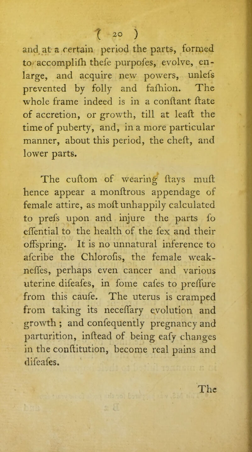 and at a certain period the parts, formed to accomplifh thefe purpofes, evolve, en- large, and acquire new powers, unleis prevented by folly and fafhion. The whole frame indeed is in a condant flate of accretion, or growth, till at lead the time of puberty, and, in a more particular manner, about this period, the ched, and lower parts. The cuftom of wearing days mud hence appear a mondrous appendage of female attire, as mod unhappily calculated to prefs upon and injure the parts fo edential to the health of the fex and their offspring. It is no unnatural inference to afcribe the Chlorofis, the female weak- neffes, perhaps even cancer and various uterine difeafes, in fome cafes to preffure from this caufe. The uterus is cramped from taking its neceffary evolution and growth ; and confequently pregnancy and parturition, indead of being eafy changes in the conditution, become real pains and difeafes. The