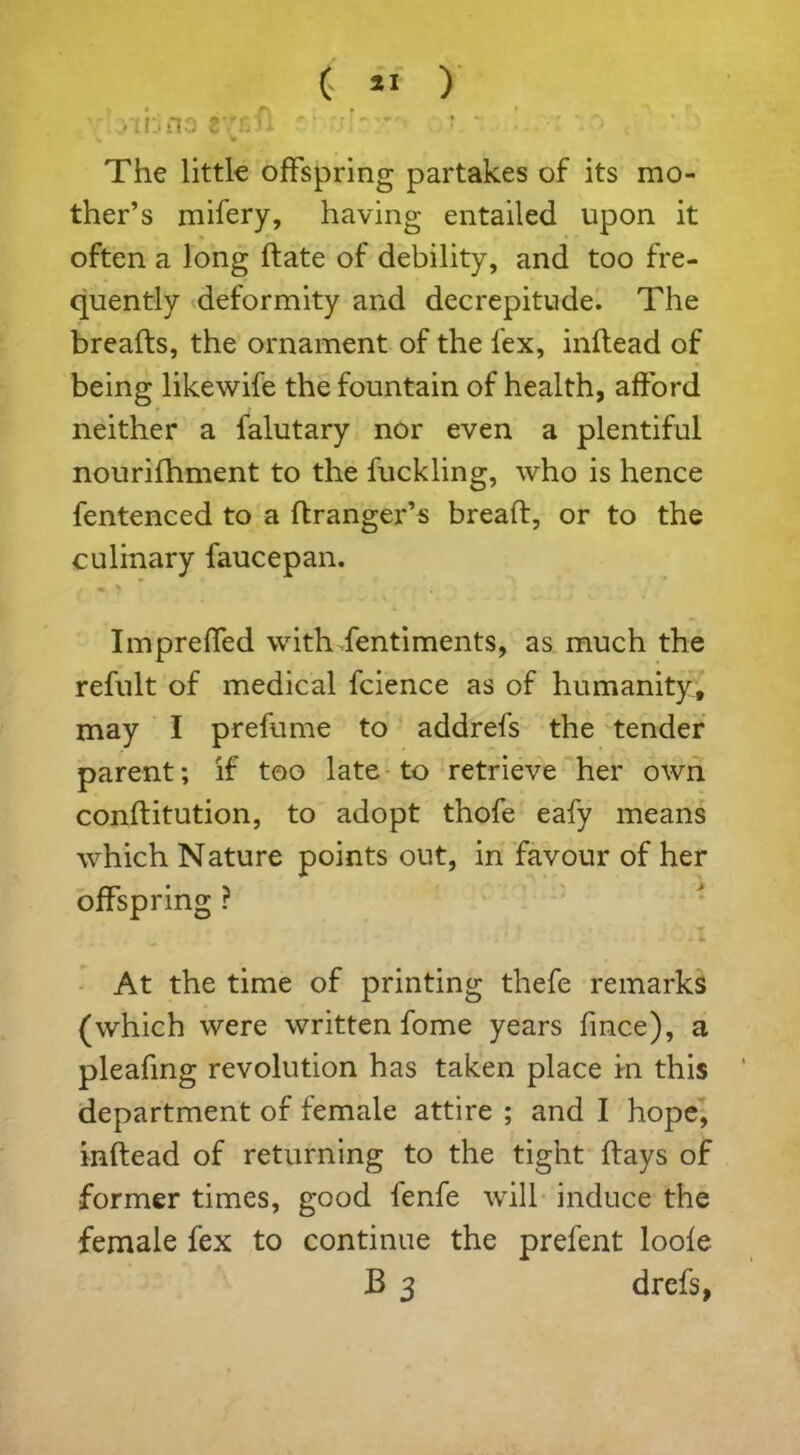 Ji ( « ) . ;t:.no tTj: The little offspring partakes of its mo- ther’s mifery, having entailed upon it often a long date of debility, and too fre- quently deformity and decrepitude. The breads, the ornament of the lex, inllead of being likewife the fountain of health, afford neither a falutary nor even a plentiful nourifhment to the fuck ling, who is hence fentenced to a ftranger’s bread, or to the culinary faucepan. Impreffed with fentiments, as much the refult of medical fcience as of humanity, may I prefume to addrefs the tender parent; if too late to retrieve her own conditution, to adopt thofe eafy means which Nature points out, in favour of her offspring ? At the time of printing thefe remarks (which were written fome years fince), a pleafing revolution has taken place in this department of female attire ; and I hope, indead of returning to the tight days of former times, good fenfe will induce the female fex to continue the prefent loole B 3 drefs,