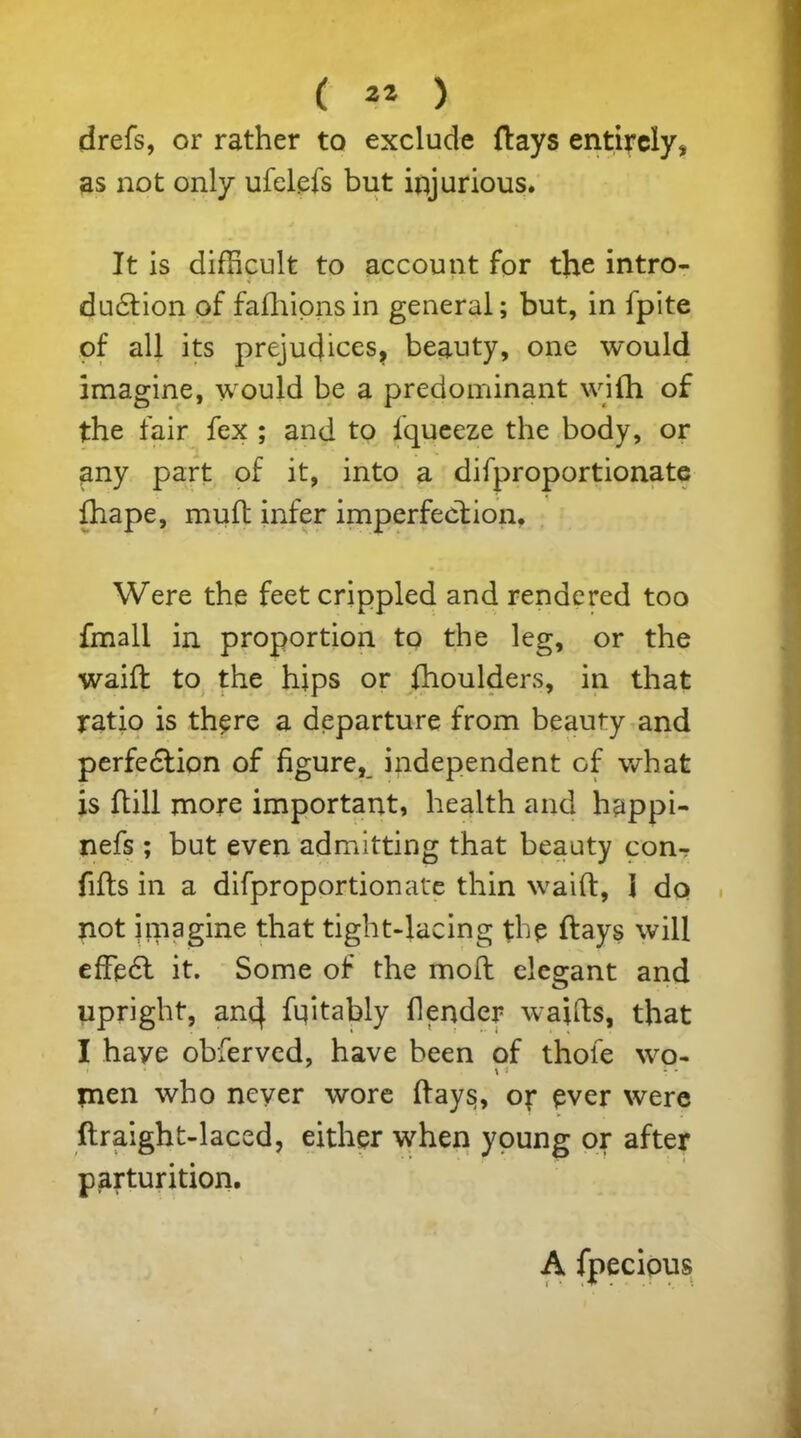 drefs, or rather to exclude {lays entirely, as not only ufelefs but injurious. It is difficult to account for the intro- duction of fafhionsin general; but, in fpite of all its prejudices, beauty, one would imagine, would be a predominant with of the fair fex ; and to iqueeze the body, or any part of it, into a difproportionate fhape, muft infer imperfection. Were the feet crippled and rendered too fmall in proportion to the leg, or the waift to the hips or fhoulders, in that ratio is there a departure from beauty and perfection of figure, independent of what is ftill more important, health and happi- nefs ; but even admitting that beauty conr fifts in a difproportionate thin waift, I do not imagine that tight-lacing the flays will efFeCt it. Some of the moft elegant and upright, an4 ftptably flender waifts, that I haye obferved, have been of thofe wo- \ 1 : * men who never wore ftay$, or ever were flraight-laced, either when young or after parturition. A fpecipus