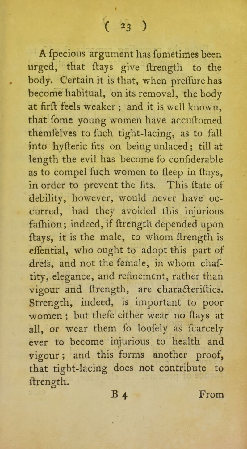 # C 23 ) A fpecious argument has fometimes been urged, that flays give flrength to the „ body. Certain it is that, when preffurehas become habitual, on its removal, the body at firft feels weaker ; and it is well known, that fome young women have accuflomed themfelves to fuch tight-lacing, as to fall into hyfleric fits on being unlaced; till at length the evil has become fo confiderable as to compel fuch women to fleep in flays, in order to prevent the fits. This flate of debility, however, would never have oc- curred, had they avoided this injurious fafhion; indeed, if flrength depended upon flays, it is the male, to whom flrength is efifential, who ought to adopt this part of drefs, and not the female, in whom chaf- tity, elegance, and refinement, rather than vigour and flrength, are chara£leriflics. Strength, indeed, is important to poor women ; but thefe either wear no flays at all, or wear them fo loofely as fcarcely ever to become injurious to health and vigour; and this forms another proof, that tight-lacing does not contribute to flrength. B4 From