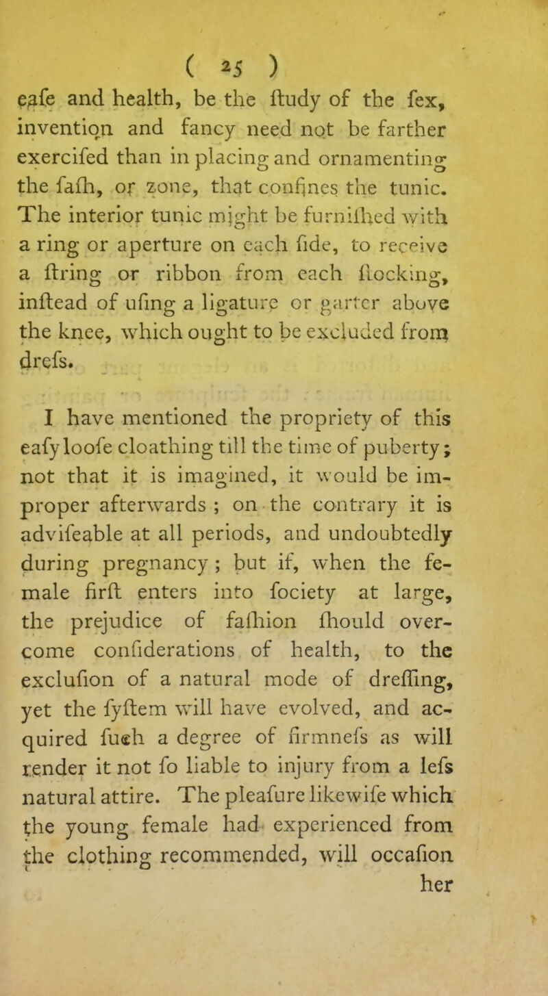 eafe and health, be the ltudy of the fex, invention and fancy need not be farther exercifed than in placing and ornamenting the fafh, or zone, that confines the tunic. The interior tunic might be furnilhed with a ring or aperture on each fide, to receive a firing; or ribbon from each flocking:, inftead of ufing a ligature or garter above the knee, which ought to be excluded from drefs. • •* I have mentioned the propriety of this eafyloofe cloathing till the time of puberty; not that it is imagined, it would be im- proper afterwards ; on the contrary it is advifeable at all periods, and undoubtedly during pregnancy ; but if, when the fe- male firfl enters into fociety at large, the prejudice of fafhion fhould over- come confiderations of health, to the exclufion of a natural mode of drefling, yet the fyftem will have evolved, and ac- quired fueh a degree of firmnefs as will render it not fo liable to injury from a lefs natural attire. The pleafure likewife which the young female had experienced from the clothing: recommended, will occafion her