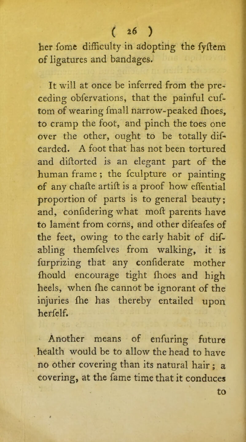 ( *6 ) her fome difficulty in adopting the fyftem of ligatures and bandages. It will at once be inferred from the pre- ceding observations, that the painful cuf- tom of wearing fmall narrow-peaked fhoes, to cramp the foot, and pinch the toes one over the other, ought to be totally dif- carded. A foot that has not been tortured and diftorted is an elegant part of the human frame ; the fculpture or painting of any chafte artift is a proof how efTential proportion of parts is to general beauty; and, confidering what mod: parents have to lament from corns, and other difeafes of the feet, owing to the early habit of dif- abling themfelves from walking, it is furprizing that any confiderate mother fhould encourage tight fhoes and high heels, when fhe cannot be ignorant of the injuries fhe has thereby entailed upon herfclf. Another means of enfuring future health would be to allow the head to have no other covering than its natural hair; a covering, at the fame time that it conduces to