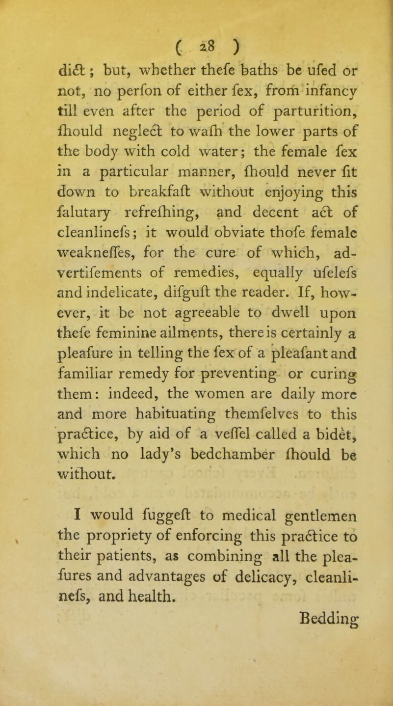di£t; but, whether thefe baths be ufed or not, no perfon of either fex, from infancy till even after the period of parturition, Ihould neglect to waih the lower parts of the body with cold water; the female fex in a particular manner, fhould never fit down to breakfaft without enjoying this falutary refrefhing, and decent act of cleanlinefs; it would obviate thofe female weakneffes, for the cure of which, ad- vertifements of remedies, equally ufelefs and indelicate, difguft the reader. If, how- ever, it be not agreeable to dwell upon thefe feminine ailments, there is certainly a pleafure in telling the fex of a pleafant and familiar remedy for preventing or curing them: indeed, the women are daily more and more habituating themfelves to this pra6tice, by aid of a veffel called a bidet, which no lady’s bedchamber fhould be without. I would fuggeft to medical gentlemen the propriety of enforcing this pra&ice to their patients, as combining all the plea- fures and advantages of delicacy, cleanli- nefs, and health. Bedding