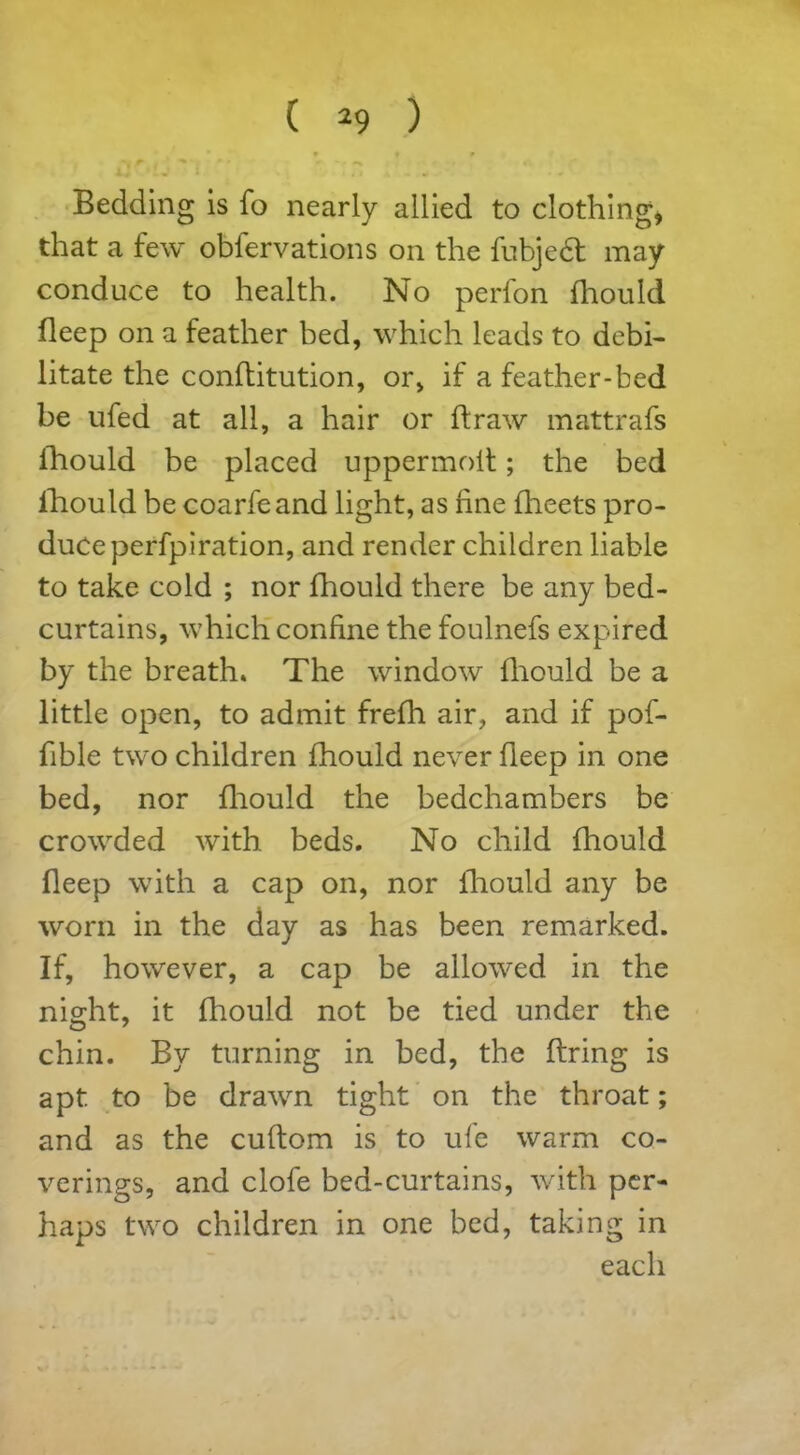 Bedding is fo nearly allied to clothing* that a few obfervations on the fubjedt may conduce to health. No perfon fhould. deep on a feather bed, which leads to debi- litate the conditution, or, if a feather-bed be ufed at all, a hair or draw mattrafs fhould be placed uppermoit; the bed fhould be coarfeand light, as fine fheets pro- duce perfpiration, and render children liable to take cold ; nor fhould there be any bed- curtains, which confine the foulnefs expired by the breath. The window fhould be a little open, to admit frefh air, and if pof- fible two children fhould never fleep in one bed, nor diould the bedchambers be crowded with beds. No child diould deep with a cap on, nor diould any be worn in the day as has been remarked. If, however, a cap be allowed in the night, it fhould not be tied under the chin. By turning in bed, the Bring is apt. to be drawn tight on the throat; and as the cuftom is to ufe warm co- verings, and clofe bed-curtains, with per- haps two children in one bed, taking in each
