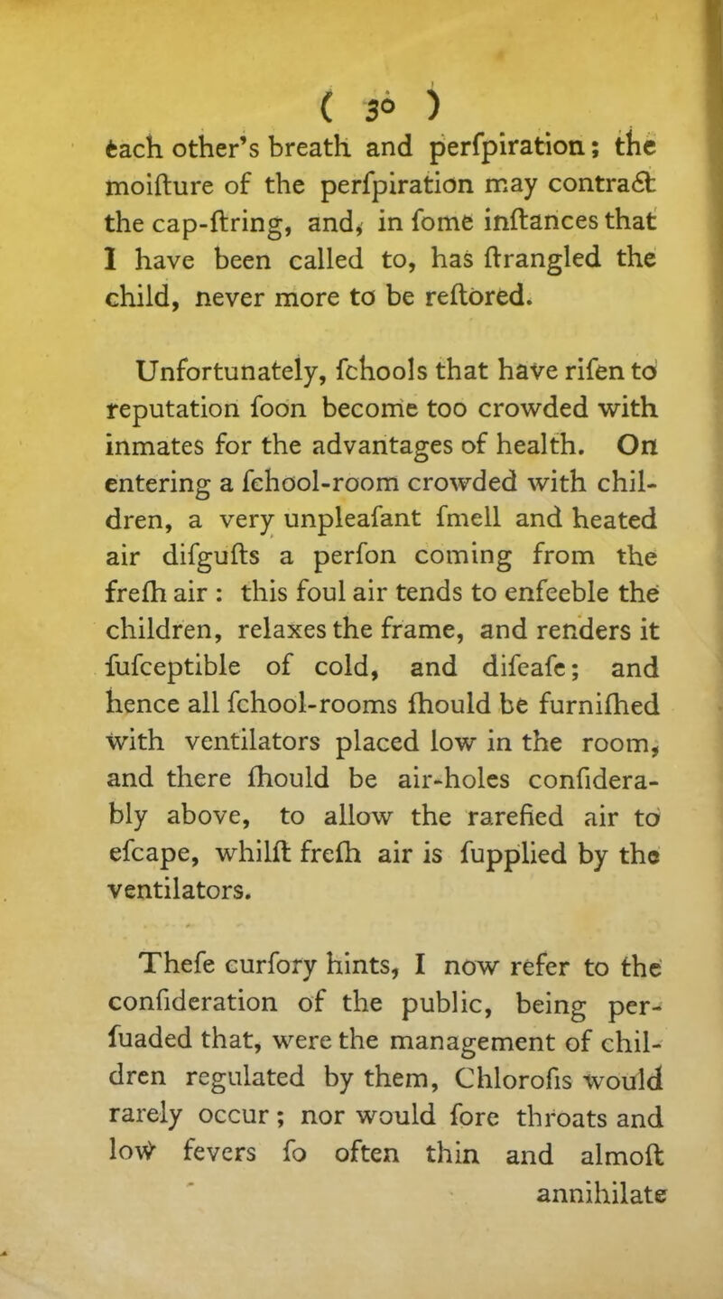 3° ) fcach other’s breath and perfpiration; the moifture of the perfpiration may contra6t the cap-ftring, and, in fome inftances that 1 have been called to, has ftrangled the child, never more to be reftored. Unfortunately, fchools that have rifen to reputation foon become too crowded with inmates for the advantages of health. On entering a fehool-room crowded with chil- dren, a very unpleafant fmell and heated air difgufts a perfon coming from the frefh air : this foul air tends to enfeeble the children, relaxes the frame, and renders it fufceptible of cold, and difeafe; and hence all fchool-rooms fhould be furnifhed with ventilators placed low in the room, and there fhould be air-holes confidera- bly above, to allow the rarefied air to efcape, whilfl frefh air is fupplied by the ventilators. ■ * «• • ^ Thefe curfory hints, I now refer to the confideration of the public, being per- fuaded that, were the management of chil- dren regulated by them, Chlorofis would rarely occur; nor would fore throats and lotf fevers fo often thin and almoft annihilate (