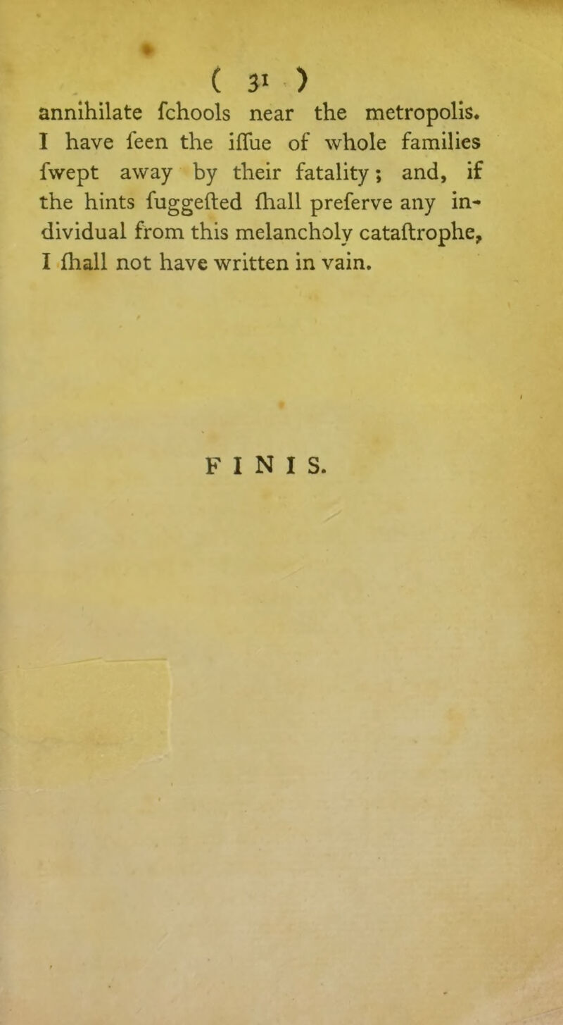 annihilate fchools near the metropolis* I have feen the iflue of whole families fvvept away by their fatality; and, if the hints fuggefted fhall preferve any in- dividual from this melancholy cataftrophe, I fhall not have written in vain. FINIS.