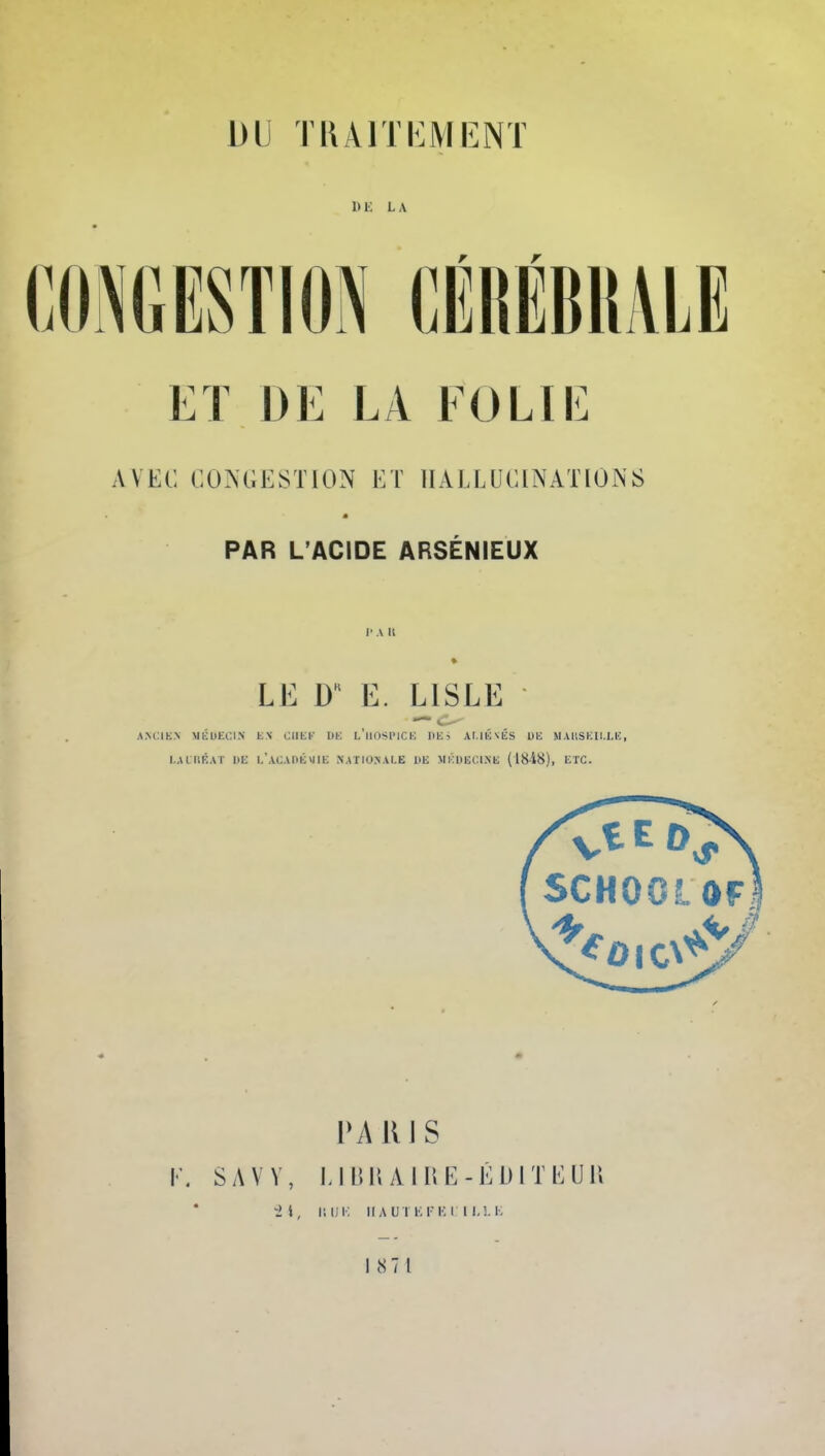 DU TRAITEMENT DE LA CONGESTION CÉRËBRALE ET DE LA FOLIE AVEC CONGESTION ET HALLUCINATIONS PAR L'ACIDE ARSÉNIEUX P A IL LE 0 E. L1SLE ANCIEN MÉDECIN ES CIIEE DE L'HOSPICE BflBi ALIÉNÉS DE MAUSEtl.MC, I.AIIIKAT HE L'ACADÉMIE NATIONALE DE II V. DE Cl.NE (18-48), ETC. PARIS K. S A Y Y, LIBRAIRE-ÉDITEUR HUK IIAUTBFELTLLE 187 1