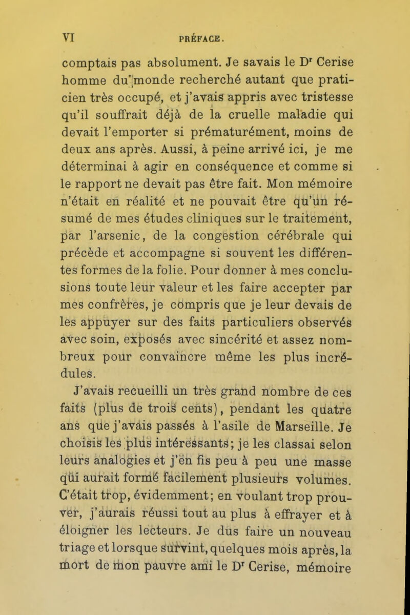 comptais pas absolument. Je savais le Dr Cerise homme du*|monde recherché autant que prati- cien très occupé, et j'avais appris avec tristesse qu'il souffrait déjà de la cruelle maladie qui devait l'emporter si prématurément, moins de deux ans après. Aussi, à peine arrivé ici, je me déterminai à agir en conséquence et comme si le rapport ne devait pas être fait. Mon mémoire n'était en réalité et ne pouvait être qu'un ré- sumé de mes études cliniques sur le traitement, par l'arsenic, de la congestion cérébrale qui précède et accompagne si souvent les différen- tes formes de la folie. Pour donner à mes conclu- sions toute leur valeur et les faire accepter par mes confrères, je compris que je leur devais de les appuyer sur des faits particuliers observés avec soin, exposés avec sincérité et assez nom- breux pour convaincre même les plus incré- dules. J'avais recueilli un très grand nombre de ces faits (plus de trois cents), pendant les quatre ans que j'avais passés à l'asile de Marseille. Je choisis les plus intéressants; je les classai selon leurs analogies et j'en fis peu à peu une masse qui aurait formé facilement plusieurs volumes. C'était trop, évidemment; en voulant trop prou- ver, j'aurais réussi tout au plus à effrayer et à éloigner les lecteurs. Je dus faire un nouveau triage et lorsque survint, quelques mois après, la mort de mon pauvre ami le Dr Cerise, mémoire