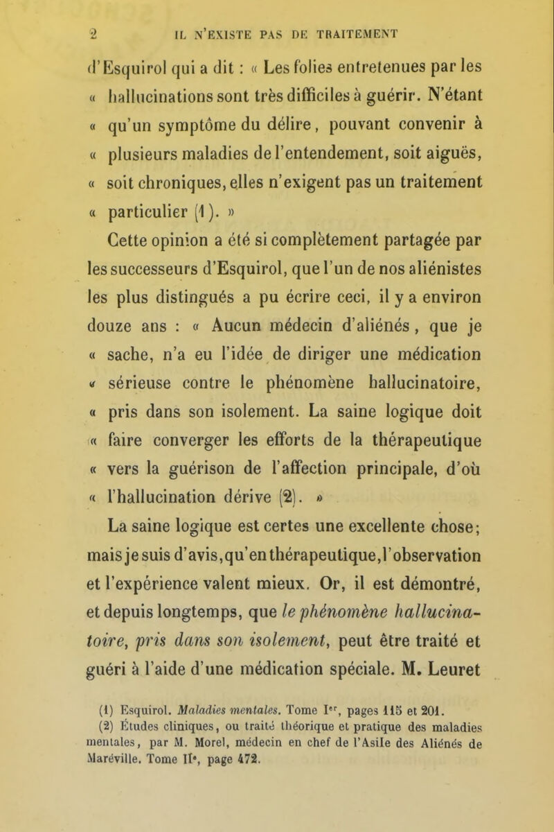 rl'Esquiro] qui a dit : « Les folies entretenues par les « hallucinations sont très difficiles à guérir. N'étant « qu'un symptôme du délire, pouvant convenir à « plusieurs maladies de l'entendement, soit aiguës, « soit chroniques, elles n'exigent pas un traitement « particulier (1 ). » Cette opinion a été si complètement partagée par les successeurs d'Esquirol, que l'un de nos aliénistes les plus distingués a pu écrire ceci, il y a environ douze ans : « Aucun médecin d'aliénés, que je « sache, n'a eu l'idée de diriger une médication « sérieuse contre le phénomène hallucinatoire, « pris dans son isolement. La saine logique doit « faire converger les efforts de la thérapeutique « vers la guérison de l'affection principale, d'où « l'hallucination dérive (2). »> La saine logique est certes une excellente chose; mais je suis d'avis,qu'en thérapeutique,l'observation et l'expérience valent mieux. Or, il est démontré, et depuis longtemps, que le phénomène hallucina- toire, pris dans son isolement, peut être traité et guéri à l'aide d'une médication spéciale. M. Leuret (1) Esquirol. Maladies mentales. Tome Ier, pages 115 et 201. (2) Études cliniques, ou traité théorique et pratique des maladies mentales, par M. Morel, médecin en chef de l'Asile des Aliénés de Maréville. Tome It4, page 472.