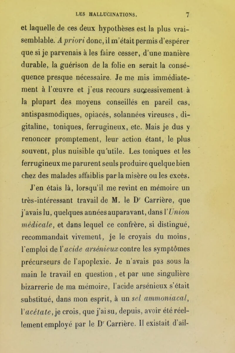 et laquelle de ces deux hypothèses est la plus vrai- semblable. A priori donc, il metait permis d'espérer que si je parvenais à les faire cesser, d'une manière durable, la guérison de la folie en serait la consé- quence presque nécessaire. Je me mis immédiate- ment à l'œuvre et jeus recours successivement à la plupart des moyens conseillés en pareil cas, antispasmodiques, opiacés, solannées vireuses, di- gitaline, toniques, ferrugineux, etc. Mais je dus y renoncer promptement, leur action étant, le plus souvent, plus nuisible qu'utile. Les toniques et les ferrugineux me parurent seuls produire quelque bien chez des malades affaiblis par la misère ou les excès. J'en étais là, lorsqu'il me revint en mémoire un très-intéressant travail de M. le Dr Carrière, que j'avais lu, quelques années auparavant, dans l'Union médicale, et dans lequel ce confrère, si distingué, recommandait vivement, je le croyais du moins, l'emploi de Y acide arsénieux contre les symptômes précurseurs de l'apoplexie. Je n'avais pas sous la main le travail en question, et par une singulière bizarrerie de ma mémoire, l'acide arsénieux s'était substitué, dans mon esprit, à un sel ammoniacal, Y acétate, je crois, que j'ai su, depuis, avoir été réel- lement employé par le Dr Carrière. Il existait d'ail-