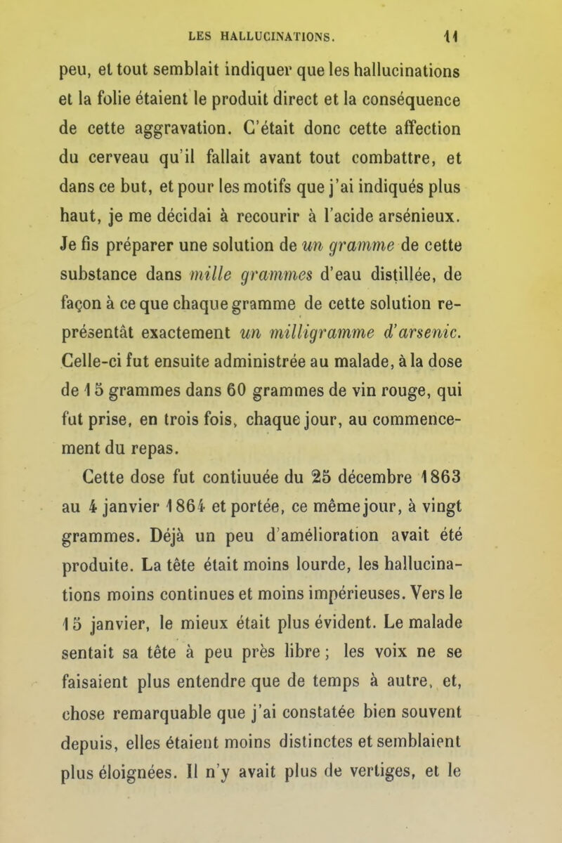 peu, et tout semblait indiquer que les hallucinations et la folie étaient le produit direct et la conséquence de cette aggravation. C'était donc cette affection du cerveau qu'il fallait avant tout combattre, et dans ce but, et pour les motifs que j'ai indiqués plus haut, je me décidai à recourir à l'acide arsénieux. Je fis préparer une solution de un gramme de cette substance dans mille grammes d'eau distillée, de façon à ce que chaque gramme de cette solution re- présentât exactement un milligramme d'arsenic. Celle-ci fut ensuite administrée au malade, à la dose de 15 grammes dans 60 grammes de vin rouge, qui fut prise, en trois fois, chaque jour, au commence- ment du repas. Cette dose fut contiuuée du 25 décembre 1863 au 4 janvier 1864 et portée, ce même jour, à vingt grammes. Déjà un peu d'amélioration avait été produite. La tête était moins lourde, les hallucina- tions moins continues et moins impérieuses. Vers le 15 janvier, le mieux était plus évident. Le malade sentait sa tête à peu près libre ; les voix ne se faisaient plus entendre que de temps à autre, et, chose remarquable que j'ai constatée bien souvent depuis, elles étaient moins distinctes et semblaient plus éloignées. Il n'y avait plus de vertiges, et le