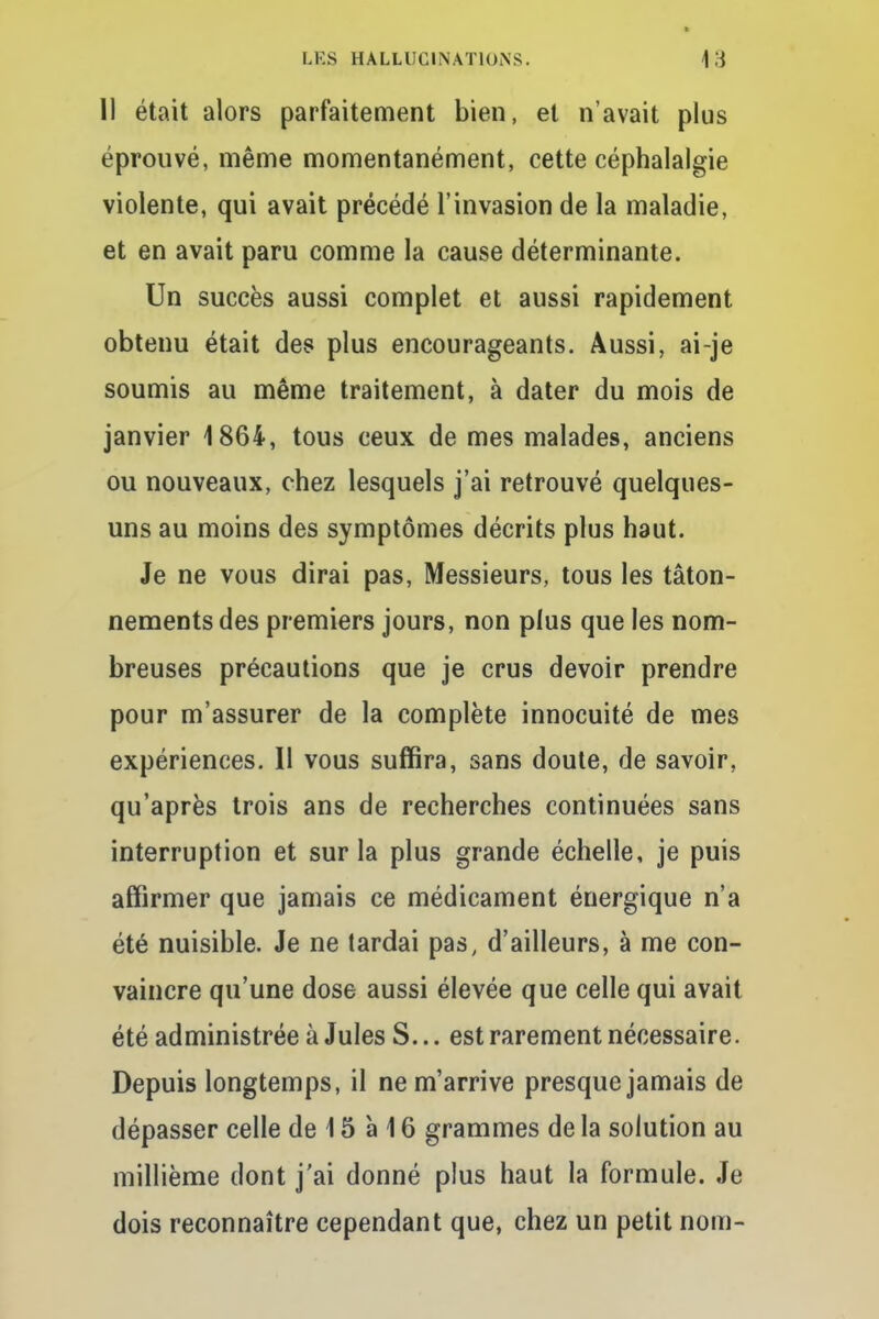 Il était alors parfaitement bien, et n'avait plus éprouvé, même momentanément, cette céphalalgie violente, qui avait précédé l'invasion de la maladie, et en avait paru comme la cause déterminante. Un succès aussi complet et aussi rapidement obtenu était des plus encourageants. Aussi, ai-je soumis au même traitement, à dater du mois de janvier 1864, tous ceux de mes malades, anciens ou nouveaux, chez lesquels j'ai retrouvé quelques- uns au moins des symptômes décrits plus haut. Je ne vous dirai pas, Messieurs, tous les tâton- nements des premiers jours, non plus que les nom- breuses précautions que je crus devoir prendre pour m'assurer de la complète innocuité de mes expériences. Il vous suffira, sans doute, de savoir, qu'après trois ans de recherches continuées sans interruption et sur la plus grande échelle, je puis affirmer que jamais ce médicament énergique n'a été nuisible. Je ne tardai pas, d'ailleurs, à me con- vaincre qu'une dose aussi élevée que celle qui avait été administrée à Jules S... est rarement nécessaire. Depuis longtemps, il ne m'arrive presque jamais de dépasser celle de 15 à 16 grammes de la solution au millième dont j'ai donné plus haut la formule. Je dois reconnaître cependant que, chez un petit nom-