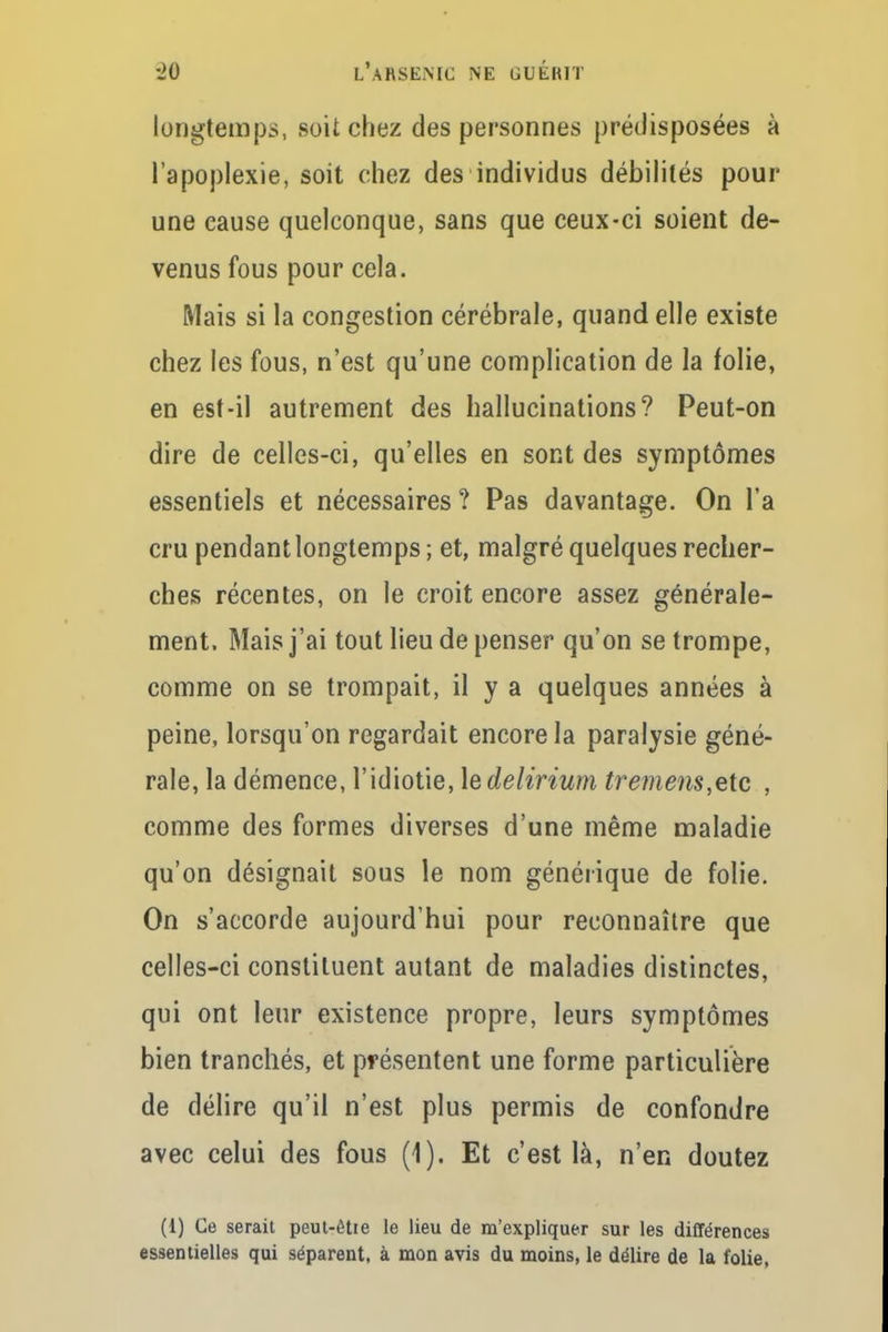 longtemps, soit chez des personnes prédisposées à l'apoplexie, soit chez des individus débilités pour une cause quelconque, sans que ceux-ci soient de- venus fous pour cela. Mais si la congestion cérébrale, quand elle existe chez les fous, n'est qu'une complication de la folie, en est-il autrement des hallucinations? Peut-on dire de celles-ci, qu'elles en sont des symptômes essentiels et nécessaires ? Pas davantage. On l'a cru pendant longtemps ; et, malgré quelques recher- ches récentes, on le croit encore assez générale- ment. Mais j'ai tout lieu de penser qu'on se trompe, comme on se trompait, il y a quelques années à peine, lorsqu'on regardait encore la paralysie géné- rale, la démence, l'idiotie, le delirium tremens,etc , comme des formes diverses d'une même maladie qu'on désignait sous le nom générique de folie. On s'accorde aujourd'hui pour reconnaître que celles-ci constituent autant de maladies distinctes, qui ont leur existence propre, leurs symptômes bien tranchés, et présentent une forme particulière de délire qu'il n'est plus permis de confondre avec celui des fous (1). Et c'est là, n'en doutez (1) Ce serait peut-êtie le lieu de m'expliquer sur les différences essentielles qui séparent, à mon avis du moins, le délire de la folie,