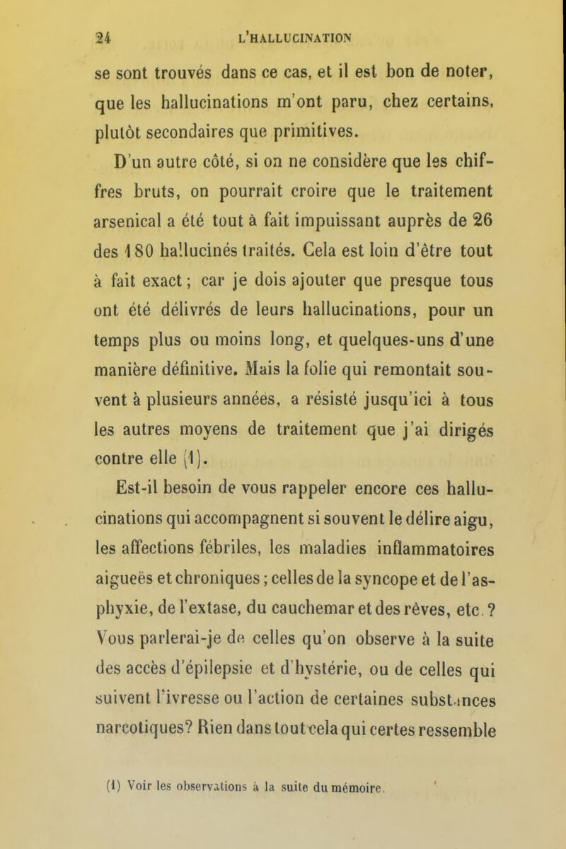 se sont trouvés dans ce cas, et il est bon de noter, que les hallucinations m'ont paru, chez certains, plutôt secondaires que primitives. D'un autre côté, si on ne considère que les chif- fres bruts, on pourrait croire que le traitement arsenical a été tout à fait impuissant auprès de 26 des 180 hallucinés traités. Gela est loin d'être tout à fait exact ; car je dois ajouter que presque tous ont été délivrés de leurs hallucinations, pour un temps plus ou moins long, et quelques-uns d'une manière définitive. Mais la folie qui remontait sou- vent à plusieurs années, a résisté jusqu'ici à tous les autres moyens de traitement que j'ai dirigés contre elle (1), Est-il besoin de vous rappeler encore ces hallu- cinations qui accompagnent si souvent le délire aigu, les affections fébriles, les maladies inflammatoires aigueës et chroniques ; celles de la syncope et de l'as- phyxie, de l'extase, du cauchemar et des rêves, etc ? Vous parlerai-je d« celles qu'on observe à la suite des accès d'épilepsie et d'hystérie, ou de celles qui suivent l'ivresse ou l'action de certaines substmces narcotiques? Rien dans tout cela qui certes ressemble