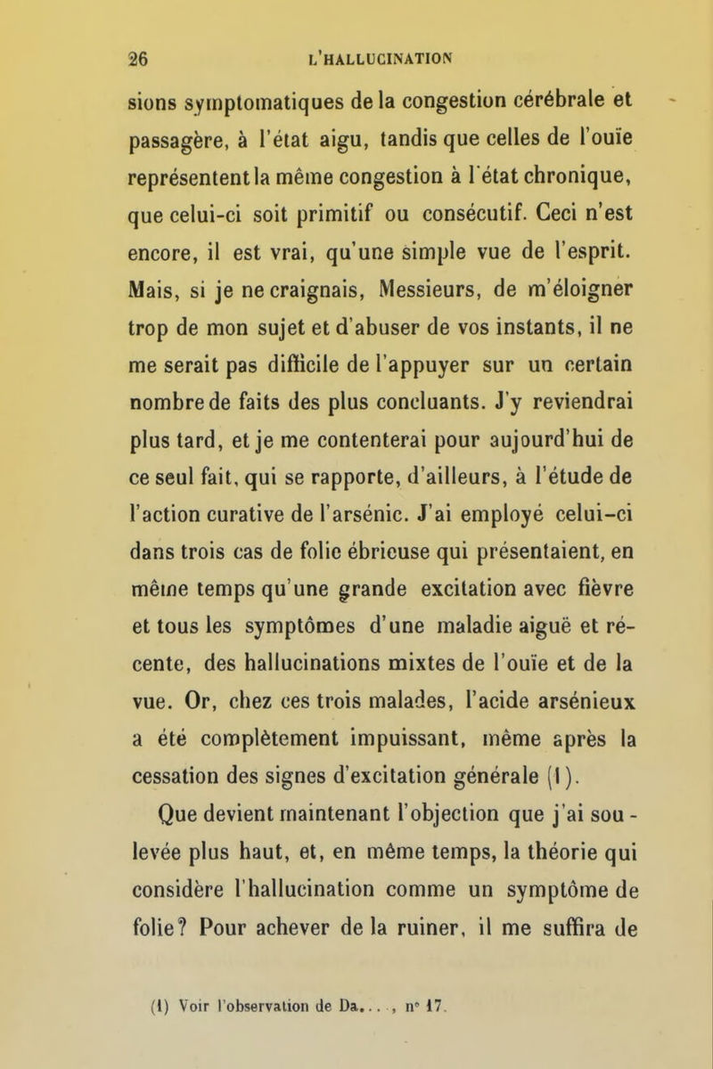 sions symptomatiques delà congestion cérébrale et passagère, à l'état aigu, tandis que celles de l'ouïe représentent la même congestion à l'état chronique, que celui-ci soit primitif ou consécutif. Ceci n'est encore, il est vrai, qu'une simple vue de l'esprit. Mais, si je ne craignais, Messieurs, de m'éloigner trop de mon sujet et d'abuser de vos instants, il ne me serait pas difficile de l'appuyer sur un certain nombre de faits des plus concluants. J'y reviendrai plus tard, et je me contenterai pour aujourd'hui de ce seul fait, qui se rapporte, d'ailleurs, à l'étude de l'action curative de l'arsénié. J'ai employé celui-ci dans trois cas de folie ébricuse qui présentaient, en même temps qu'une grande excitation avec fièvre et tous les symptômes d'une maladie aiguë et ré- cente, des hallucinations mixtes de l'ouïe et de la vue. Or, chez ces trois malades, l'acide arsénieux a été complètement impuissant, même après la cessation des signes d'excitation générale (I). Que devient maintenant l'objection que j'ai sou - levée plus haut, et, en même temps, la théorie qui considère l'hallucination comme un symptôme de folie? Pour achever delà ruiner, il me suffira de (1) Voir l'observation de Da... , n 17.