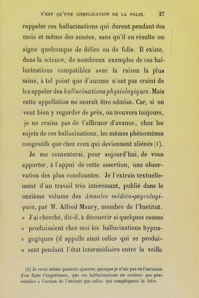 rappeler ces hallucinations qui durent pendant des mois et même des années, sans qu'il en résulte un signe quelconque de délire ou de folie. Il existe, dans la science, de nombreux exemples de ces hal- lucinations compatibles avec la raison la plus saine, à tel point que d'aucuns n'ont pas craint de les appeler des hallucinations physiologiques. Mais cette appellation ne saurait être admise. Car, si on veut bien y regarder de près, on trouvera toujours, je ne crains pas de l'affirmer d'avance, chez les sujets de ces hallucinations, les mêmes phénomènes congestifs que chez ceux qui deviennent aliénés (I). Je me contenterai, pour aujourd'hui, de vous apporter, à l'appui de cette assertion, une obser- vation des plus concluantes. Je l'extrais textuelle- ment d'un travail très intéressant, publié dans le onzième volume des Annales médico-psycologi- </wes,par M. Alfred Maury, membre de l'Institut. « J'ai cherché, dit-il, à découvrir si quelques causes « produisaient chez moi les hallucinations hypna- « gogiques (il appelle ainsi celles qui se produi- « sent pendant l'état intermédiaire entre la veille (1) Je crois même pouvoir ajourler, quoique je n'aie pas eu l'occasion d'en faire l'expérience, que ces hallucinations ne seraient pas plus rebelles à l'aclion de l'arsenic que celles qui compliquent la folie.