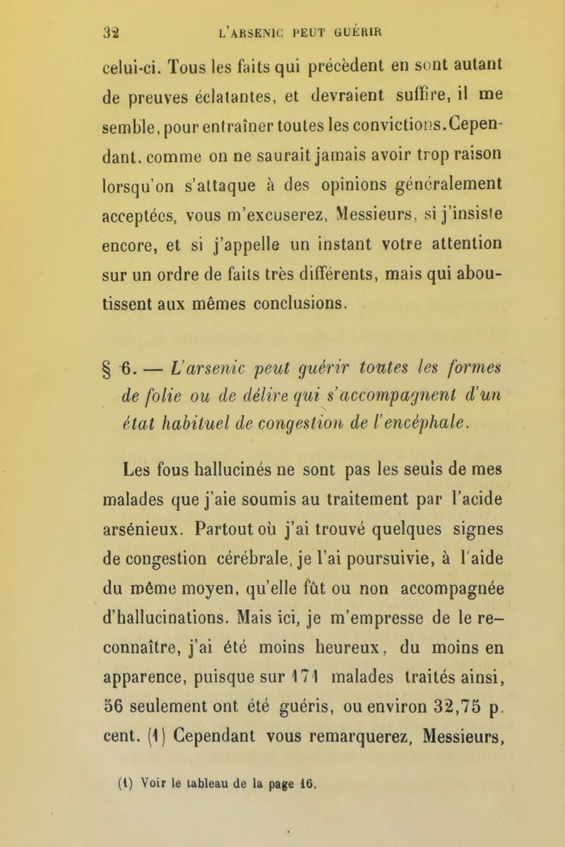 celui-ci. Tous les faits qui précèdent en sont autant de preuves éclatantes, et devraient suffire, il me semble, pour entraîner toutes les convictions.Cepen- dant, comme on ne saurait jamais avoir trop raison lorsqu'on s'attaque à des opinions généralement acceptées, vous m'excuserez, Messieurs, si j'insiste encore, et si j'appelle un instant votre attention sur un ordre de faits très différents, mais qui abou- tissent aux mêmes conclusions. § 6. — L'arsenic peut guérir toutes les formes de folie ou de délire qui s accompagnent d'un état habituel de congestion de l'encéphale. Les fous hallucinés ne sont pas les seuls de mes malades que j'aie soumis au traitement par l'acide arsénieux. Partout où j'ai trouvé quelques signes de congestion cérébrale, je l'ai poursuivie, à l'aide du même moyen, qu'elle fût ou non accompagnée d'hallucinations. Mais ici, je m'empresse de le re- connaître, j'ai été moins heureux, du moins en apparence, puisque sur 171 malades traités ainsi, 56 seulement ont été guéris, ou environ 32,75 p. cent. (1) Cependant vous remarquerez, Messieurs, (1) Voir le tableau de la page 16.