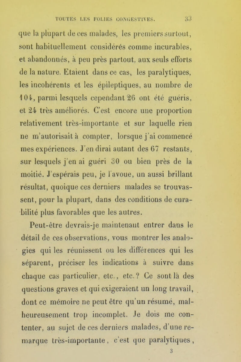 que la plupart de ces malades, les premiers surtout, sont habituellement considérés comme incurables, et abandonnés, à peu près partout, aux seuls efforts de la nature. Etaient dans ce cas, les paralytiques, les incohérents et les épileptiques, au nombre de 104, parmi lesquels cependant 26 ont été guéris, et 24 très améliorés. C'est encore une proportion relativement très-importante et sur laquelle rien ne m'autorisait à compter, lorsque j'ai commencé mes expériences. J'en dirai autant des 67 restants, sur lesquels j'en ai guéri 30 ou bien près de la moitié. J'espérais peu, je l'avoue, un aussi brillant résultat, quoique ces derniers malades se trouvas- sent, pour la plupart, dans des conditions de cura- bilité plus favorables que les autres. Peut-être devrais-je maintenant entrer dans le détail de ces observations, vous montrer les analo- gies qui les réunissent ou les différences qui les séparent, préciser les indications à suivre dans chaque cas particulier, etc., etc.? Ce sont là des questions graves et qui exigeraient un long travail, dont ce mémoire ne peut être qu'un résumé, mal- heureusement trop incomplet. Je dois me con- tenter, au sujet de ces derniers malades, d'une re- marque très-importante , c'est que paralytiques , 3