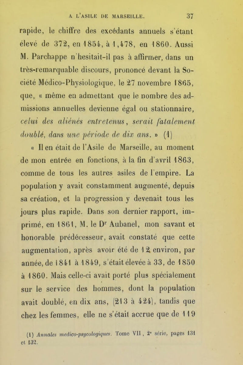 rapide, le chiffre des excédants annuels s'étant élevé de 372, en 1854, à 1,478, en 1860. Aussi M. Parchappe n'hésitait~il pas à affirmer, dans un très-remarquable discours, prononcé devant la So- ciété Médico-Physiologique, le 27 novembre 1865, que, « même en admettant que le nombre des ad- missions annuelles devienne égal ou stationnaire, celui des aliénés entretenus, serait fatalement doublé, dans une période de dix ans. » (1) « Il en était de l'Asile de Marseille, au moment de mon entrée en fonctions, à la fin d'avril 1863, comme de tous les autres asiles de l'empire. La population y avait constamment augmenté, depuis sa création, et la progression y devenait tous les jours plus rapide. Dans son dernier rapport, im- primé, en 1861, M. le Dr Aubanel, mon savant et honorable prédécesseur, avait constaté que cette augmentation, après avoir été de 12. environ, par année, de 1841 à 1849, s était élevée à 33, de 1850 à 1860. Mais celle-ci avait porté plus spécialement sur le service des hommes, dont la population avait doublé, en dix ans, (213 à 424), tandis que chez les femmes, elle ne s'était accrue que de 119 (1) Annales medico-psycologiques. Tome VII, 2* série, pages 131 el 132.