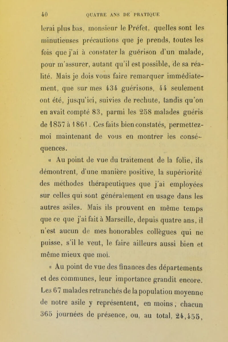 lerai plus bas, monsieur le Préfet, quelles sont les minutieuses précautions que je prends, toutes les fois que j'ai à constater la guérison d'un malade, pour m'assurer, autant qu'il est possible, de sa réa- lité. Mais je dois vous faire remarquer immédiate- ment, que sur mes 434 guérisons, 44 seulement ont été, jusqu'ici, suivies de rechute, tandis qu'on en avait compté 83, parmi les 258 malades guéris de 1857 à 186 !. Ces faits bien constatés, permettez- moi maintenant de vous en montrer ies consé- quences. « Au point de vue du traitement de la folie, ils démontrent, d'une manière positive, la supériorité des méthodes thérapeutiques que j'ai employées sur celles qui sont généralement en usage dans les autres asiles. Mais ils prouvent en même temps que ce que j'ai fait à Marseille, depuis quatre ans, il n'est aucun de mes honorables collègues qui ne puisse, s'il le veut, le faire ailleurs aussi bien et même mieux que moi. « Au point de vue des finances des départements et des communes, leur importance grandit encore. Les 67 malades retranchés de la population moyenne de notre asile y représentent, en moins, chacun 365 journées de présence, ou, au total, 24,455,