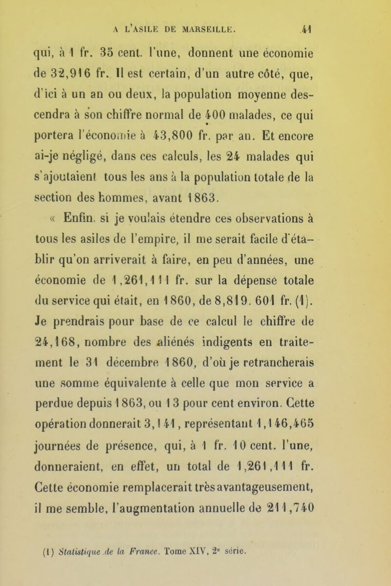 qui, à 1 fr. 35 cent, l'une, donnent une économie de 3*2,916 fr. II est certain, d'un autre côté, que, d'ici à un an ou deux, la population moyenne des- cendra à son chiffre normal de 400 malades, ce qui portera l'économie à 43,800 fr. par an. Et encore ai-je négligé, dans ces calculs, les 24 malades qui s'ajoutaient tous les ans à la population totale de la section des hommes, avant 1863. « Enfin, si je voulais étendre ces observations à tous les asiles de l'empire, il me serait facile d'éta- blir qu'on arriverait à faire, en peu d'années, une économie de 1,261,111 fr. sur la dépense totale du service qui était, en 1860, de 8,819. 601 fr. (1). Je prendrais pour base de ce calcul le chiffre de 24,168, nombre des aliénés indigents en traite- ment le 31 décembre 1860, d'où je retrancherais une somme équivalente à celle que mon service a perdue depuis 1863, ou 1 3 pour cent environ. Cette opération donnerait 3, ! 41, représentant 1,1 46,465 journées de présence, qui, à 1 fr. 10 cent, l'une, donneraient, en effet, un total de 1,261,111 fr. Cette économie remplacerait très avantageusement, il me semble, l'augmentation annuelle de 211,740 (1) Statistique de la France. Tome XIV, 2e série.