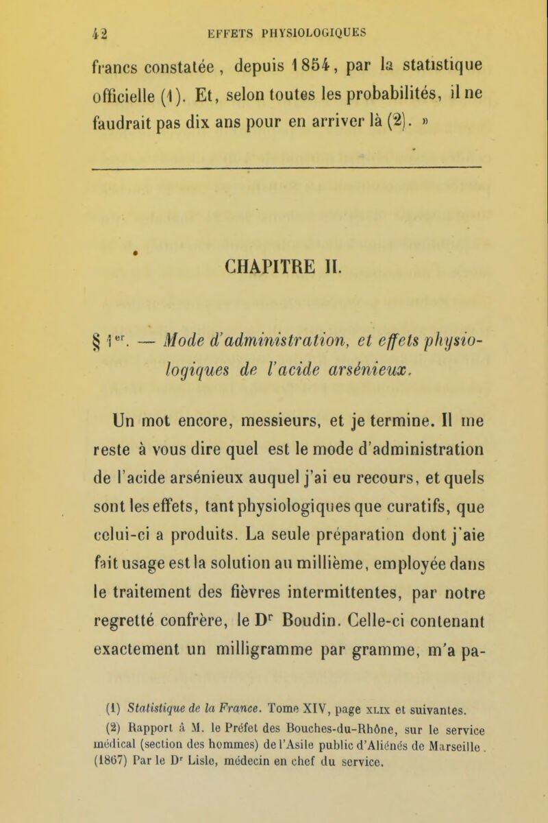 francs constatée, depuis 1854, par la statistique officielle (1). Et, selon toutes les probabilités, il ne faudrait pas dix ans pour en arriver là (2). » CHAPITRE II. § Ier. — Mode d'administration, et effets physio- logiques de l'acide arsénieux. Un mot encore, messieurs, et je termine. Il me reste à vous dire quel est le mode d'administration de l'acide arsénieux auquel j'ai eu recours, et quels sont les effets, tant physiologiques que curatifs, que celui-ci a produits. La seule préparation dont j'aie fait usage est la solution au millième, employée dans le traitement des fièvres intermittentes, par notre regretté confrère, le Dr Boudin. Celle-ci contenant exactement un milligramme par gramme, m'a pa- (1) Statistique de la France. Tome XIV, page xlix et suivantes. (2) Rapport à M. le Préfet des Bouches-du-Rhône, sur le service médical (section des hommes) de l'Asile public d'Aliénés de Marseille . (1867) Par le Dr Lisle, médecin en chef du service.