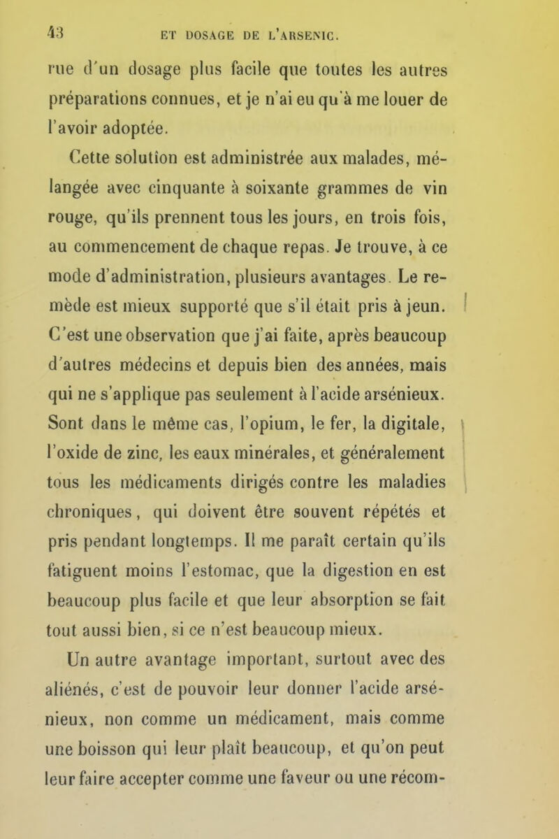 rue d'un dosage plus facile que toutes les autres préparations connues, et je n'ai eu qu'à me louer de l'avoir adoptée. Cette solution est administrée aux malades, mé- langée avec cinquante à soixante grammes de vin rouge, qu'ils prennent tous les jours, en trois fois, au commencement de chaque repas. Je trouve, à ce mode d'administration, plusieurs avantages. Le re- mède est mieux supporté que s'il était pris à jeun. C'est une observation que j'ai faite, après beaucoup d'autres médecins et depuis bien des années, mais qui ne s'applique pas seulement à l'acide arsénieux. Sont dans le même cas, l'opium, le fer, la digitale, l'oxide de zinc, les eaux minérales, et généralement tous les médicaments dirigés contre les maladies chroniques, qui doivent être souvent répétés et pris pendant longtemps. Il me paraît certain qu'ils fatiguent moins l'estomac, que la digestion en est beaucoup plus facile et que leur absorption se fait tout aussi bien, si ce n'est beaucoup mieux. Un autre avantage important, surtout avec des aliénés, c'est de pouvoir leur donner l'acide arsé- nieux, non comme un médicament, mais comme une boisson qui leur plaît beaucoup, et qu'on peut leur faire accepter comme une faveur ou une récom-