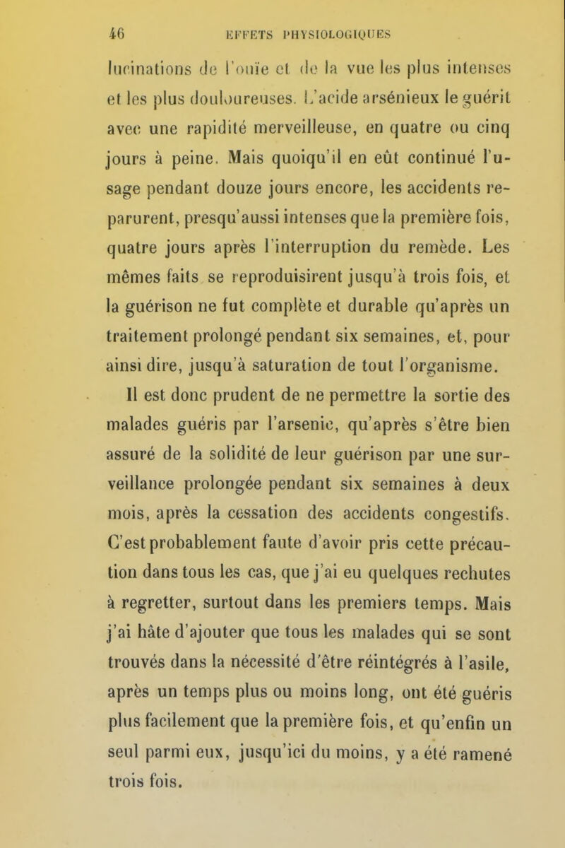 Inclinations de l'ouïe et do la vue les plus intenses cl les plus douloureuses. L'acide arsénieux le guérit avec une rapidité merveilleuse, en quatre ou cinq jours à peine. Mais quoiqu'il en eût continué l'u- sage pendant douze jours encore, les accidents re- parurent, presqu'aussi intenses que la première fois, quatre jours après l'interruption du remède. Les mêmes faits se reproduisirent jusqu'à trois fois, et la guérison ne fut complète et durable qu'après un traitement prolongé pendant six semaines, et, pour ainsi dire, jusqu'à saturation de tout l'organisme. Il est donc prudent de ne permettre la sortie des malades guéris par l'arsenic, qu'après s'être bien assuré de la solidité de leur guérison par une sur- veillance prolongée pendant six semaines à deux mois, après la cessation des accidents congestifs. C'est probablement faute d'avoir pris cette précau- tion dans tous les cas, que j'ai eu quelques rechutes à regretter, surtout dans les premiers temps. Mais j'ai hâte d'ajouter que tous les malades qui se sont trouvés dans la nécessité d'être réintégrés à l'asile, après un temps plus ou moins long, ont été guéris plus facilement que la première fois, et qu'enfin un seul parmi eux, jusqu'ici du moins, y a été ramené trois fois.