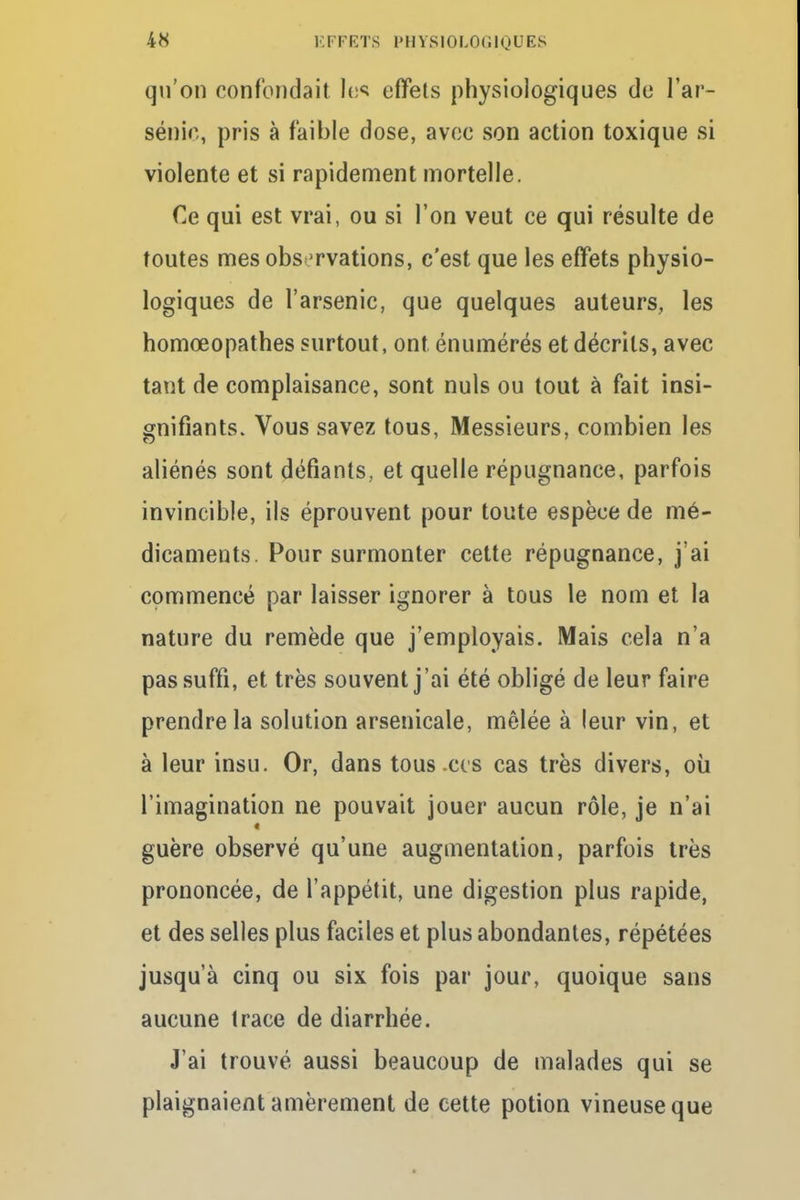 qu'on confondait hs effets physiologiques de l'ar- sénié, pris à faible dose, avec son action toxique si violente et si rapidement mortelle. Ce qui est vrai, ou si l'on veut ce qui résulte de toutes mes observations, c'est que les effets physio- logiques de l'arsenic, que quelques auteurs, les homœopathes surtout, ont énumérés et décrits, avec tant de complaisance, sont nuls ou tout à fait insi- gnifiants. Vous savez tous, Messieurs, combien les aliénés sont défiants, et quelle répugnance, parfois invincible, ils éprouvent pour toute espèce de mé- dicaments. Pour surmonter cette répugnance, j'ai commencé par laisser ignorer à tous le nom et la nature du remède que j'employais. Mais cela n'a pas suffi, et très souvent j'ai été obligé de leur faire prendre la solution arsenicale, mêlée à leur vin, et à leur insu. Or, dans tous .ces cas très divers, où l'imagination ne pouvait jouer aucun rôle, je n'ai guère observé qu'une augmentation, parfois très prononcée, de l'appétit, une digestion plus rapide, et des selles plus faciles et plus abondantes, répétées jusqu'à cinq ou six fois par jour, quoique sans aucune trace de diarrhée. J'ai trouvé aussi beaucoup de malades qui se plaignaient amèrement de cette potion vineuse que