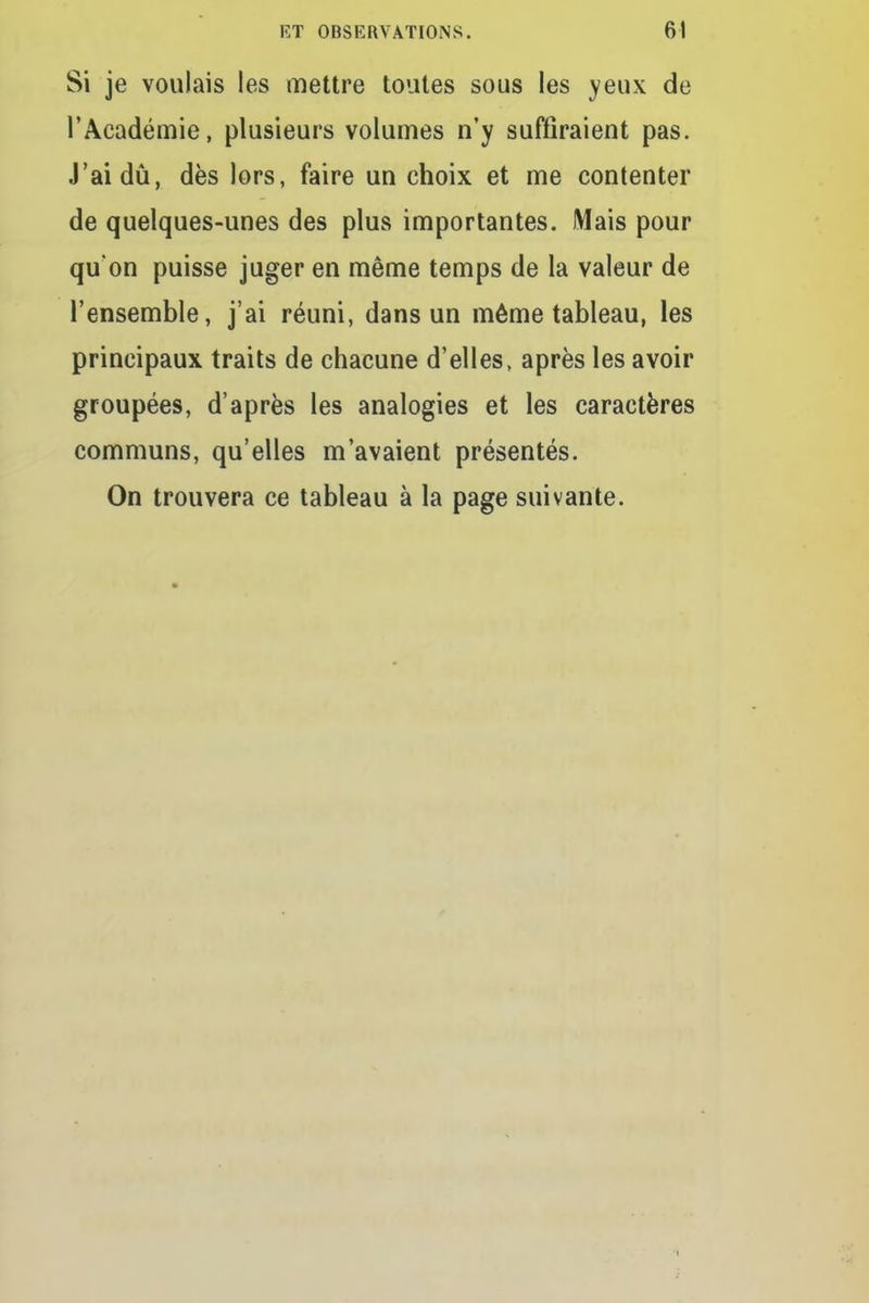 Si je voulais les mettre toutes sous les yeux de l'Académie, plusieurs volumes n'y suffiraient pas. J'ai dû, dès lors, faire un choix et me contenter de quelques-unes des plus importantes. Mais pour qu'on puisse juger en même temps de la valeur de l'ensemble, j'ai réuni, dans un même tableau, les principaux traits de chacune d'elles, après les avoir groupées, d'après les analogies et les caractères communs, qu'elles m'avaient présentés. On trouvera ce tableau à la page suivante. i