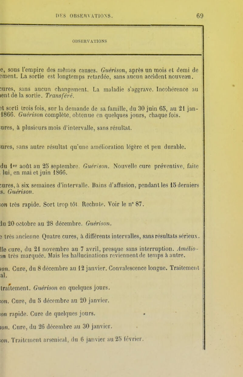 OBSERVATIONS e, sous l'empire des mêmes causes. Guérison, après un mois et demi de îment. La sortie est longtemps retardée, sans aucun accident nouveau. jures, sans aucun changement. La maladie s'aggrave. Incohérence au ient de la sortie. Transféré. ït sorti trois fois, sur la demande de sa famille, du 30 juin 65, au 21 jan- ; 1866. Guérison complète, obtenue en quelques jours, chaque fois. ures, à plusieurs mois d'intervalle, sans résultat. ;ures, sans autre résultat qu'une amélioration légère et peu durable. du 1er août au 25 septembre. Guérison. Nouvelle cure préventive, faite lui, en mai et juin 1866. ïures,à six semaines d'intervalle. Bains d'affusion, pendant les 15 derniers s. Guérison. •on très rapide. Sort trop tôt Rechute. Voir le n° 87. iu 20 octobre au 28 décembre. Guérison. 3 très ancienne Quatre cures, à différents intervalles, sans résultats sérieux. Ile cure, du 21 novembre au 7 avril, presque sans interruption. Amèlio- on très marquée. Mais les hallucinations reviennent de temps à autre. ion. Cure, du 8 décembre au 12 janvier. Convalescence longue. Traitement al. traitement. Guérison en quelques jours. ton. Cure, du 5 décembre au 20 janvier. on rapide. Cure de quelques jours. An. Cure, du 26 décembre au 30 janvier. In. Traitement arsenical, du 6 janvier au 25 lévrier.