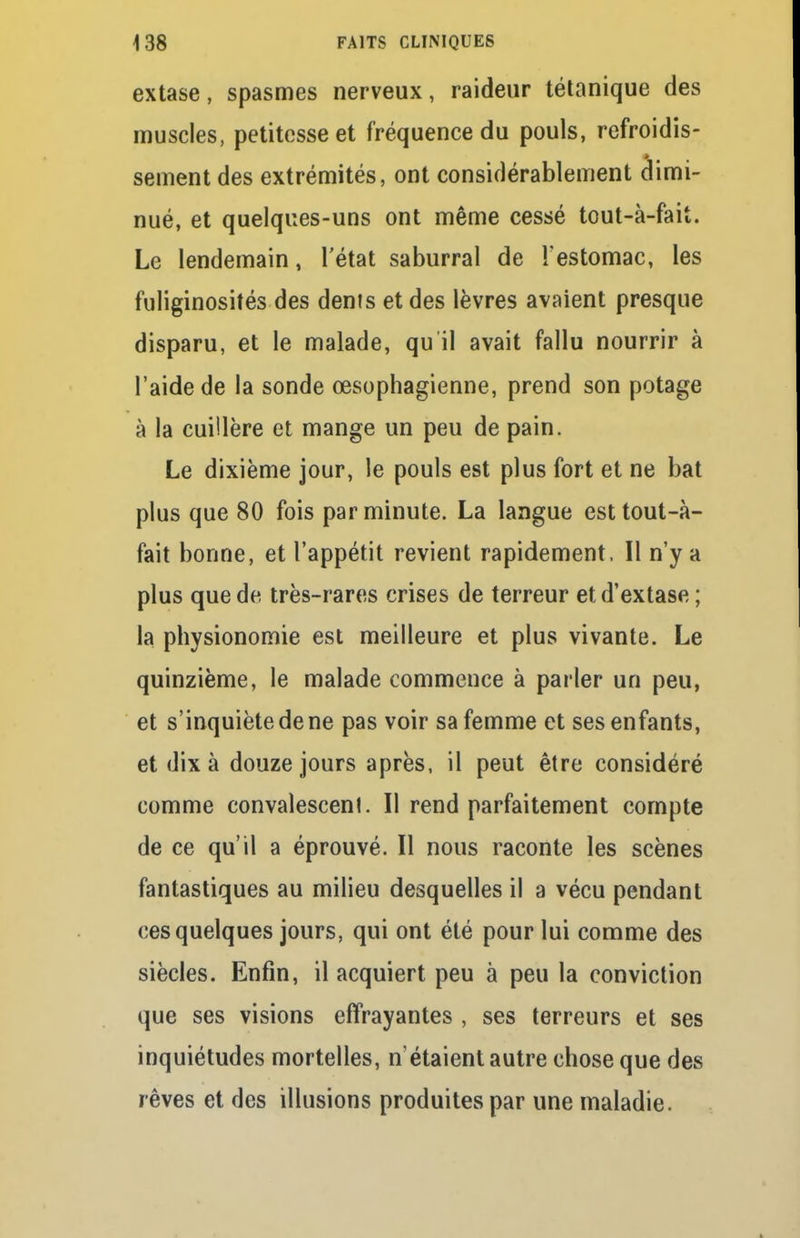 extase, spasmes nerveux, raideur tétanique des muscles, petitesse et fréquence du pouls, refroidis- sement des extrémités, ont considérablement dimi- nué, et quelques-uns ont même cessé tout-à-fait. Le lendemain, l'état saburral de l'estomac, les fuliginosités des dents et des lèvres avaient presque disparu, et le malade, qu il avait fallu nourrir à l'aide de la sonde œsophagienne, prend son potage à la cuillère et mange un peu de pain. Le dixième jour, le pouls est plus fort et ne bat plus que 80 fois par minute. La langue est tout-à- fait bonne, et l'appétit revient rapidement. Il n'y a plus que de très-rares crises de terreur et d'extase ; la physionomie est meilleure et plus vivante. Le quinzième, le malade commence à parler un peu, et s'inquiète de ne pas voir sa femme et ses enfants, et dix à douze jours après, il peut être considéré comme convalescenl. Il rend parfaitement compte de ce qu'il a éprouvé. Il nous raconte les scènes fantastiques au milieu desquelles il a vécu pendant ces quelques jours, qui ont été pour lui comme des siècles. Enfin, il acquiert peu à peu la conviction que ses visions effrayantes , ses terreurs et ses inquiétudes mortelles, n'étaient autre chose que des rêves et des illusions produites par une maladie.