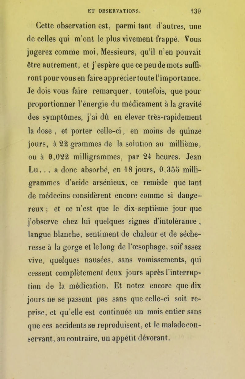 Cette observation est, parmi tant d'autres, une de celles qui m'ont le plus vivement frappé. Vous jugerez comme moi, Messieurs, qu'il n'en pouvait être autrement, et j'espère que ce peu de mots suffi- ront pour vous en faire apprécier toute l'importance. Je dois vous faire remarquer, toutefois, que pour proportionner l'énergie du médicament à la gravité des symptômes, j'ai dû en élever très-rapidement la dose , et porter celle-ci, en moins de quinze jours, à 22 grammes de la solution au millième, ou à 0,022 milligrammes, par 24 heures. Jean Lu.. . a donc absorbé, en 18 jours, 0,355 milli- grammes d'acide arsénieux, ce remède que tant de médecins considèrent encore comme si dange- reux ; et ce n'est que le dix-septième jour que j'observe chez lui quelques signes d'intolérance, langue blanche, sentiment de chaleur et de séche- resse à la gorge et le long de l'œsophage, soif assez vive, quelques nausées, sans vomissements, qui cessent complètement deux jours après l'interrup- tion de la médication. Et notez encore que dix jours ne se passent pas sans que celle-ci soit re- prise, et qu'elle est continuée un mois entier sans que ces accidents se reproduisent, et le maladecon- servant, au contraire, un appétit dévorant.