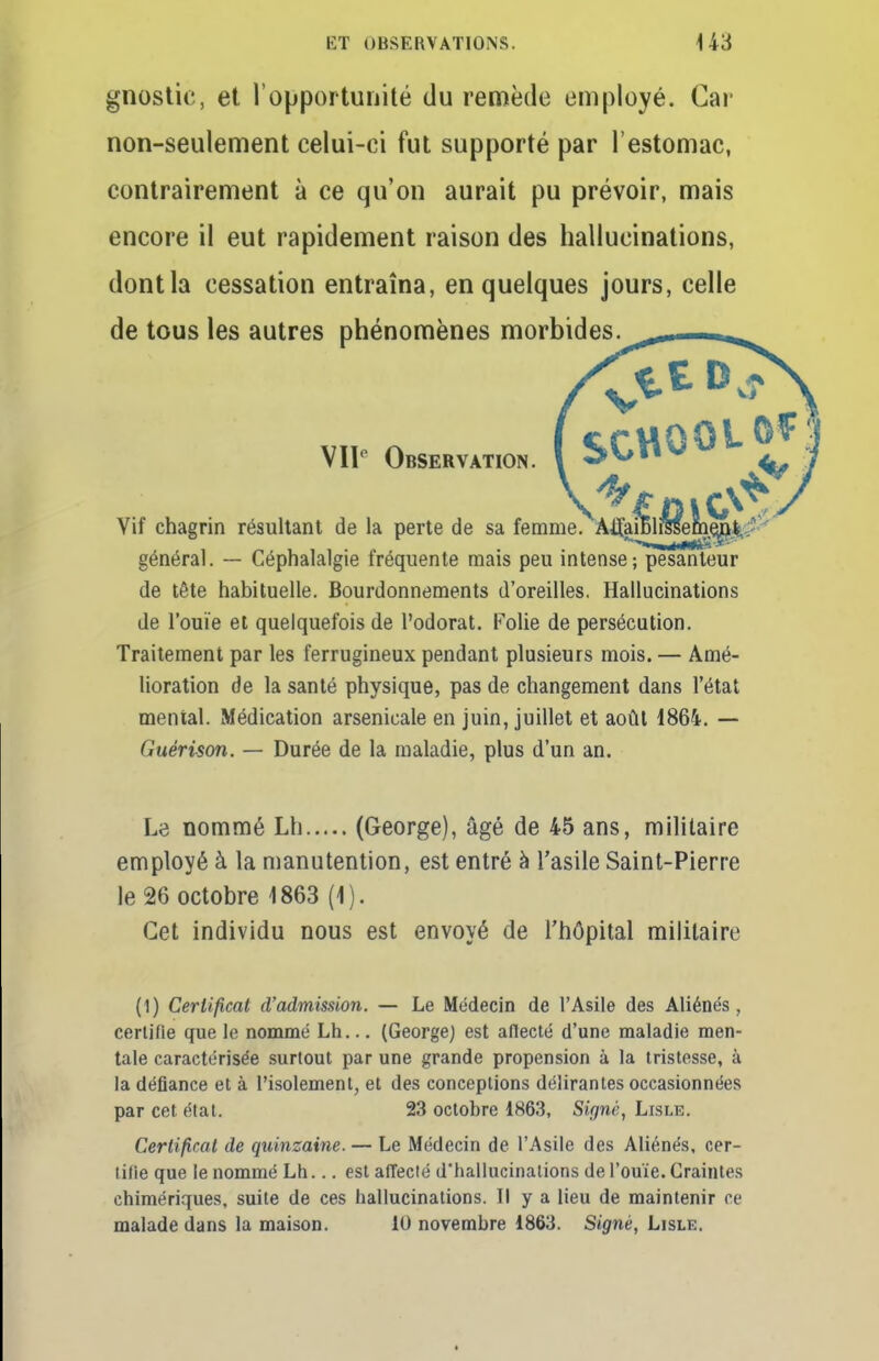 gnostic, et l'opportunité du remède employé. Car non-seulement celui-ci fut supporté par l'estomac, contrairement à ce qu'on aurait pu prévoir, mais encore il eut rapidement raison des hallucinations, dont la cessation entraîna, en quelques jours, celle de tous les autres phénomènes morbides. VII0 Observation. Vif chagrin résultant de la perte de sa femme.^Àtfai général. — Céphalalgie fréquente mais peu intense; pesanteur de tête habituelle. Bourdonnements d'oreilles. Hallucinations de l'ouïe et quelquefois de l'odorat. Folie de persécution. Traitement par les ferrugineux pendant plusieurs mois. — Amé- lioration de la santé physique, pas de changement dans l'état mental. Médication arsenicale en juin, juillet et août 1864. — Guérison. — Durée de la maladie, plus d'un an. Le nommé Lh (George), âgé de 45 ans, militaire employé à la manutention, est entré à l'asile Saint-Pierre le 26 octobre 1863 (1). Cet individu nous est envoyé de l'hôpital militaire (1) Certificat d'admission. — Le Médecin de l'Asile des Aliénés, certifie que le nommé Lh... (George) est aflecté d'une maladie men- tale caractérisée surtout par une grande propension à la tristesse, à la défiance et à l'isolement, et des conceptions délirantes occasionnées par cet état. 23 octobre 1863, Signé, Lisle. Certificat de quinzaine. — Le Médecin de l'Asile des Aliénés, cer- tifie que le nommé Lh... est affecté d'hallucinations de l'ouïe. Craintes chimériques, suite de ces hallucinations. Il y a lieu de maintenir ce malade dans la maison. 10 novembre 1863. Signé, Lisle.