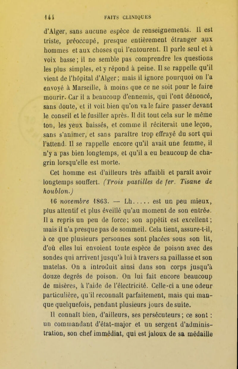 d'Alger, sans aucune espèce de renseignements. Il est triste, préoccupé, presque entièrement étranger aux hommes et aux choses qui l'entourent. Il parle seul et à voix basse ; il ne semble pas comprendre les questions les plus simples, et y répond à peine. Il se rappelle qu'il vient de l'hôpital d'Alger; mais il ignore pourquoi on l'a envoyé à Marseille, à moins que ce ne soit pour le faire mourir. Car il a beaucoup d'ennemis, qui l'ont dénoncé, sans doute, et il voit bien qu'on va le faire passer devant le conseil et le fusiller après. Il dit tout cela sur le même tou, les yeux baissés, et comme il réciterait une leçon, sans s'animer, et saDs paraître trop effrayé du sort qui l'attend. Il se rappelle encore qu'il avait une femme, il n'y a pas bien longtemps, et qu'il a eu beaucoup de cha- grin lorsqu'elle est morte. Cet homme est d'ailleurs très affaibli et paraît avoir longtemps souffert. (Trois pastilles de fer. Tisane de houblon.) 16 novembre 1863. — Lh est un peu mieux, plus attentif et plus éveillé qu'au moment de son entrée, lia repris un peu de force; son appétit est excellent; mais il n'a presque pas de sommeil. Cela tient, assure-t-il, à ce que plusieurs personnes sont placées sous son lit, d'où elles lui envoient toute espèce de poison avec des sondes qui arrivent jusqu'à lui à travers sa paillasse et son matelas. On a introduit ainsi dans son corps jusqu'à douze degrés de poison. On lui fait encore beaucoup de misères, à l'aide de l'électricité. Celle-ci a une odeur particulière, qu'il reconnaît parfaitement, mais qui man- que quelquefois, pendant plusieurs jours de suite. Il connaît bien, d'ailleurs, ses persécuteurs; ce sont : un commandant d'état-major et un sergent d'adminis- tration, son chef immédiat, qui est jaloux de sa médaille