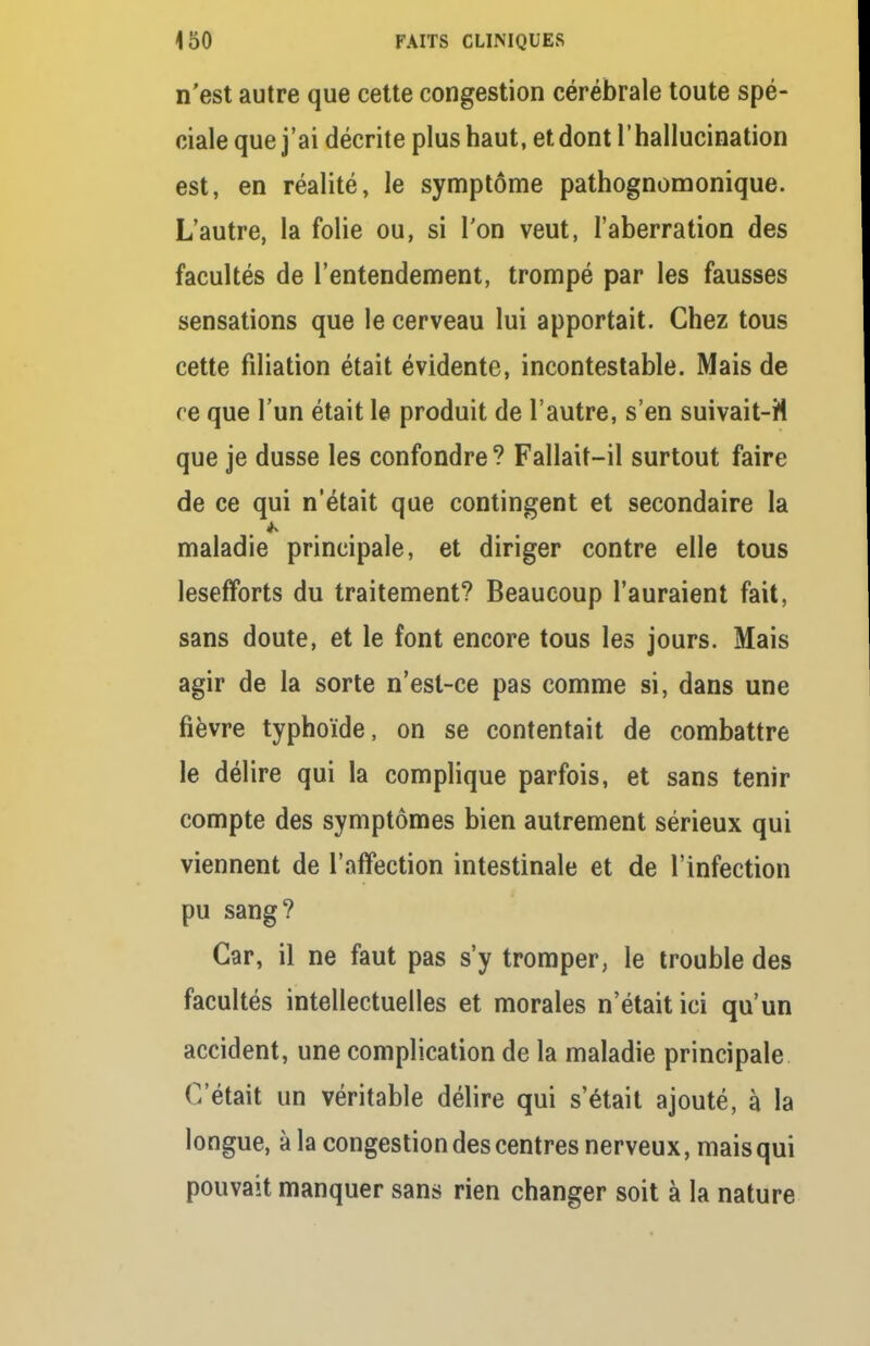 n'est autre que cette congestion cérébrale toute spé- ciale que j'ai décrite plus haut, et dont l'hallucination est, en réalité, le symptôme pathognomonique. L'autre, la folie ou, si l'on veut, l'aberration des facultés de l'entendement, trompé par les fausses sensations que le cerveau lui apportait. Chez tous cette filiation était évidente, incontestable. Mais de re que l'un était le produit de l'autre, s'en suivait-H que je dusse les confondre? Fallait-il surtout faire de ce qui n'était que contingent et secondaire la maladie principale, et diriger contre elle tous lesefforts du traitement? Beaucoup l'auraient fait, sans doute, et le font encore tous les jours. Mais agir de la sorte n'est-ce pas comme si, dans une fièvre typhoïde, on se contentait de combattre le délire qui la complique parfois, et sans tenir compte des symptômes bien autrement sérieux qui viennent de l'affection intestinale et de l'infection pu sang? Car, il ne faut pas s'y tromper, le trouble des facultés intellectuelles et morales n'était ici qu'un accident, une complication de la maladie principale (Vêtait un véritable délire qui s'était ajouté, à la longue, à la congestion des centres nerveux, mais qui pouvait manquer sans rien changer soit à la nature