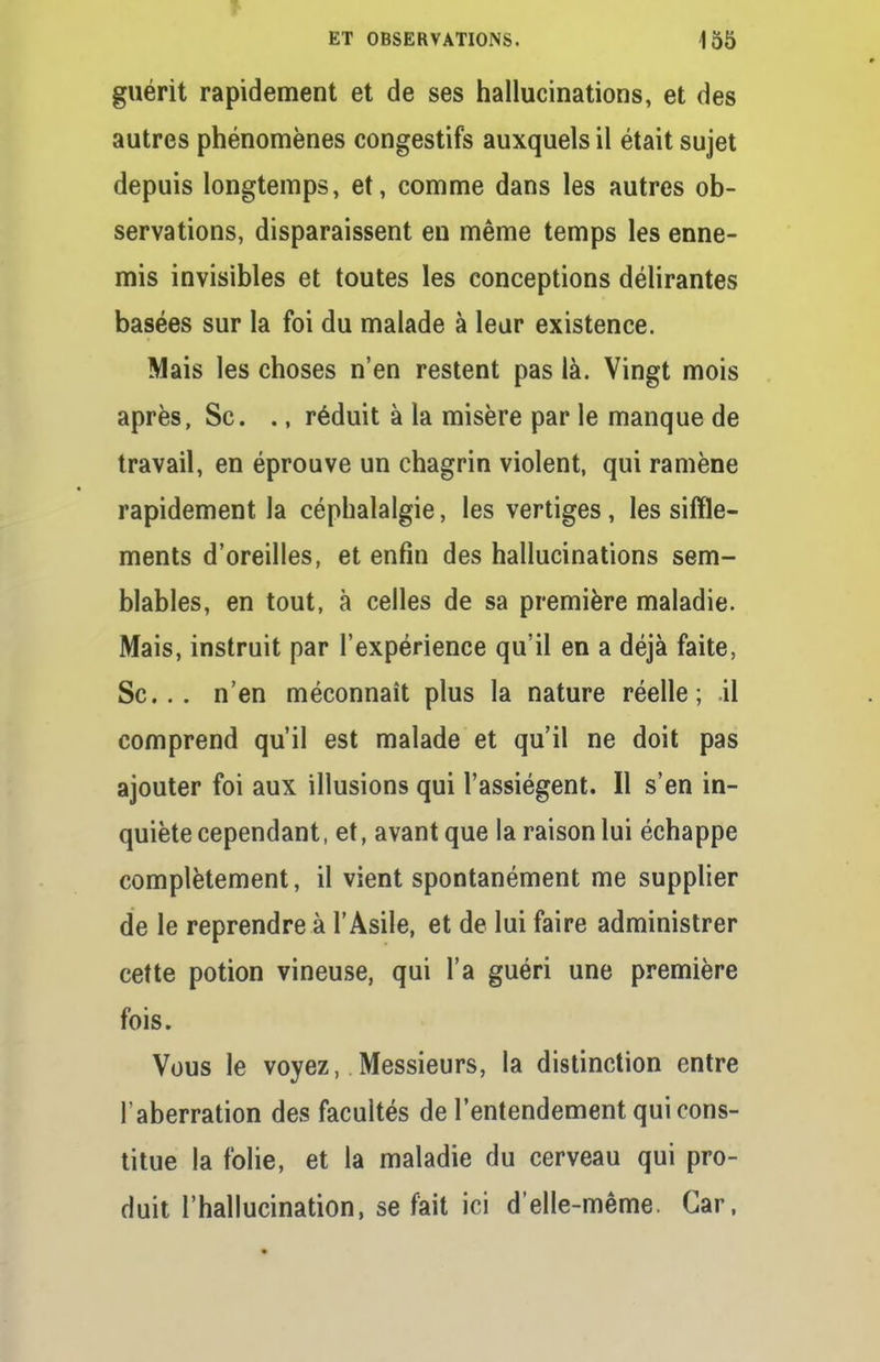 f ET OBSERVATIONS. 155 guérit rapidement et de ses hallucinations, et des autres phénomènes congestifs auxquels il était sujet depuis longtemps, et, comme dans les autres ob- servations, disparaissent en même temps les enne- mis invisibles et toutes les conceptions délirantes basées sur la foi du malade à leur existence. Mais les choses n'en restent pas là. Vingt mois après, Se. ., réduit à la misère par le manque de travail, en éprouve un chagrin violent, qui ramène rapidement la céphalalgie, les vertiges, les siffle- ments d'oreilles, et enfin des hallucinations sem- blables, en tout, à celles de sa première maladie. Mais, instruit par l'expérience qu'il en a déjà faite, Se... n'en méconnaît plus la nature réelle; .il comprend qu'il est malade et qu'il ne doit pas ajouter foi aux illusions qui l'assiègent. Il s'en in- quiète cependant, et, avant que la raison lui échappe complètement, il vient spontanément me supplier de le reprendre à l'Asile, et de lui faire administrer cette potion vineuse, qui l'a guéri une première fois. Vous le voyez, Messieurs, la distinction entre l'aberration des facultés de l'entendement qui cons- titue la folie, et la maladie du cerveau qui pro- duit l'hallucination, se fait ici d'elle-même. Car,