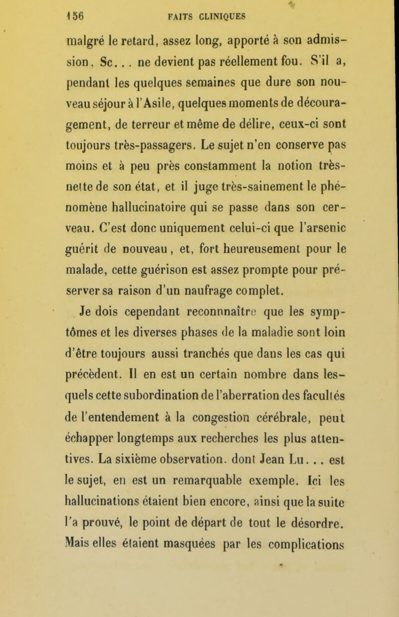 malgré le retard, assez long, apporté à son admis- sion , Se... ne devient pas réellement fou. S'il a, pendant les quelques semaines que dure son nou- veau séjour à l'Asile, quelques moments de découra- gement, de terreur et même de délire, ceux-ci sont toujours très-passagers. Le sujet n'en conserve pas moins et à peu près constamment la notion très- nette de son état, et il juge très-sainement le phé- nomène hallucinatoire qui se passe clans son cer- veau. C'est donc uniquement celui-ci que l'arsenic guérit de nouveau, et, fort heureusement pour le malade, cette guérison est assez prompte pour pré- server sa raison d'un naufrage complet. Je dois cependant reconnnaître que les symp- tômes et les diverses phases de la maladie sont loin d'être toujours aussi tranchés que dans les cas qui précèdent. Il en est un certain nombre dans les- quels cette subordination de l'aberration des facultés de l'entendement à la congestion cérébrale, peut échapper longtemps aux recherches les plus atten- tives. La sixième observation, dont Jean Lu. .. est le sujet, en est un remarquable exemple. Ici les hallucinations étaient bien encore, ainsi que la suite l'a prouvé, le point de départ de tout le désordre. Mais elles étaient masquées par les complications