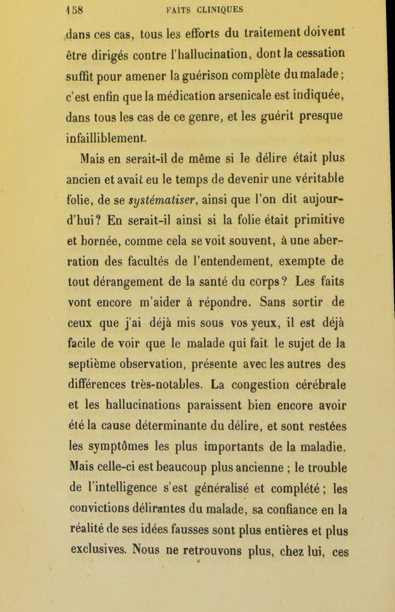 dans ces cas, tous les efforts du traitement doivent être dirigés contre l'hallucination, dont la cessation suffit pour amener la guérison complète du malade ; c'est enfin que la médication arsenicale est indiquée, dans tous les cas de ce genre, et les guérit presque infailliblement. Mais en serait-il de même si le délire était plus ancien et avait eu le temps de devenir une véritable folie, de se systématiser, ainsi que l'on dit aujour- d'hui? En serait-il ainsi si la folie était primitive et bornée, comme cela se voit souvent, à une aber- ration des facultés de l'entendement, exempte de tout dérangement de la santé du corps? Les faits vont encore m'aider à répondre. Sans sortir de ceux que j'ai déjà mis sous vos yeux, il est déjà facile de voir que le malade qui fait le sujet de la septième observation, présente avec les autres des différences très-notables. La congestion cérébrale et les hallucinations paraissent bien encore avoir été la cause déterminante du délire, et sont restées les symptômes les plus importants de la maladie. Mais celle-ci est beaucoup plus ancienne ; le trouble de l'intelligence s'est généralisé et complété ; les convictions délirantes du malade, sa confiance en la réalité de ses idées fausses sont plus entières et plus exclusives. Nous ne retrouvons plus, chez lui, ces