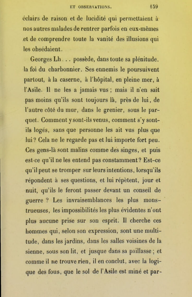 éclairs de raison et de lucidité qui permettaient à nos autres malades de rentrer parfois en eux-mêmes et de comprendre toute la vanité des illusions qui les obsédaient. Georges Lh. .. possède, dans toute sa plénitude, la foi du charbonnier. Ses ennemis le poursuivent partout, à la caserne, à l'hôpital, en pleine mer, à l'Asile. Il ne les a jamais vus ; mais il n'en sait pas moins qu'ils sont toujours là, près de lui, de l'autre côté du mur, dans le grenier, sous le par- quet. Comment y sont-ils venus, comment s'y sont- ils logés, sans que personne les ait vus plus que lui? Cela ne le regarde pas et lui importe fort peu. Ces gens-là sont malins comme des singes, et puis est-ce qu'il ne les entend pas constamment? Est-ce qu'il peut se tromper sur leurs intentions, lorsqu'ils répondent à ses questions, et lui répètent, jour et nuit, qu'ils le feront passer devant un conseil de guerre ? Les invraisemblances les plus mons- trueuses, les impossibilités les plus évidentes n'ont plus aucune prise sur son esprit. Il cherche ces hommes qui, selon son expression, sont une multi- tude, dans les jardins, dans les salles voisines de la sienne, sous son lit, et jusque dans sa paillasse ; et comme il ne trouve rien, il en conclut, avec la logi- que des fous, que le sol de l'Asile est miné et par-