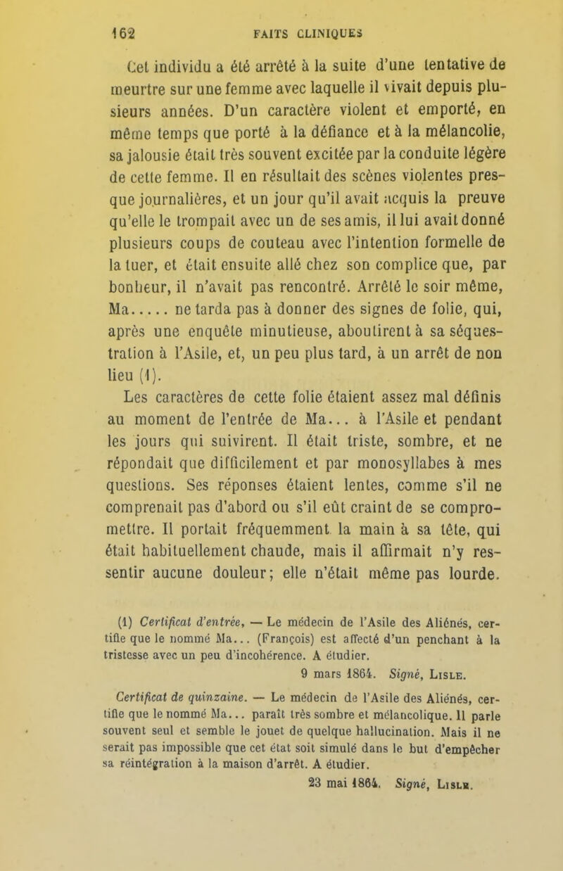 Cet individu a élé arrêté à la suite d'une tentative de meurtre sur une femme avec laquelle il vivait depuis plu- sieurs années. D'un caractère violent et emporté, en môme temps que porté à la défiance et à la mélancolie, sa jalousie était très souvent excitée par la conduite légère de cette femme. Il en résultait des scènes violentes pres- que journalières, et un jour qu'il avait acquis la preuve qu'elle le trompait avec un de ses amis, il lui avait donné plusieurs coups de couteau avec l'intention formelle de la tuer, et était ensuite allé chez son complice que, par bonheur, il n'avait pas rencontré. Arrêté le soir même, Ma ne tarda pas à donner des signes de folie, qui, après une enquête minutieuse, aboutirent à sa séques- tration à l'Asile, et, un peu plus tard, à un arrêt de non lieu (1). Les caractères de cette folie étaient assez mal définis au moment de l'entrée de Ma... à l'Asile et pendant les jours qui suivirent. Il était triste, sombre, et ne répondait que difficilement et par monosyllabes à mes questions. Ses réponses étaient lentes, comme s'il ne comprenait pas d'abord ou s'il eût craint de se compro- mettre. Il portait fréquemment la main à sa tête, qui était habituellement chaude, mais il affirmait n'y res- sentir aucune douleur; elle n'était même pas lourde. (1) Certificat d'entrée, — Le médecin de l'Asile des Aliénés, cer- tifie que le nommé JMa... (François) est affecté d'un penchant à la tristesse avec un peu d'incohérence. A étudier. 9 mars 1864. Signé, Lisle. Certificat de quinzaine. — Le médecin de l'Asile des Aliénés, cer- tifie que le nommé Ma... paraît très sombre et mélancolique. 11 parle souvent seul et semble le jouet de quelque hallucination. Mais il ne serait pas impossible que cet état soit simulé dans le but d'empêcher sa réintégration à la maison d'arrêt. A étudier. 23 mai 1864. Signé, Lislh.