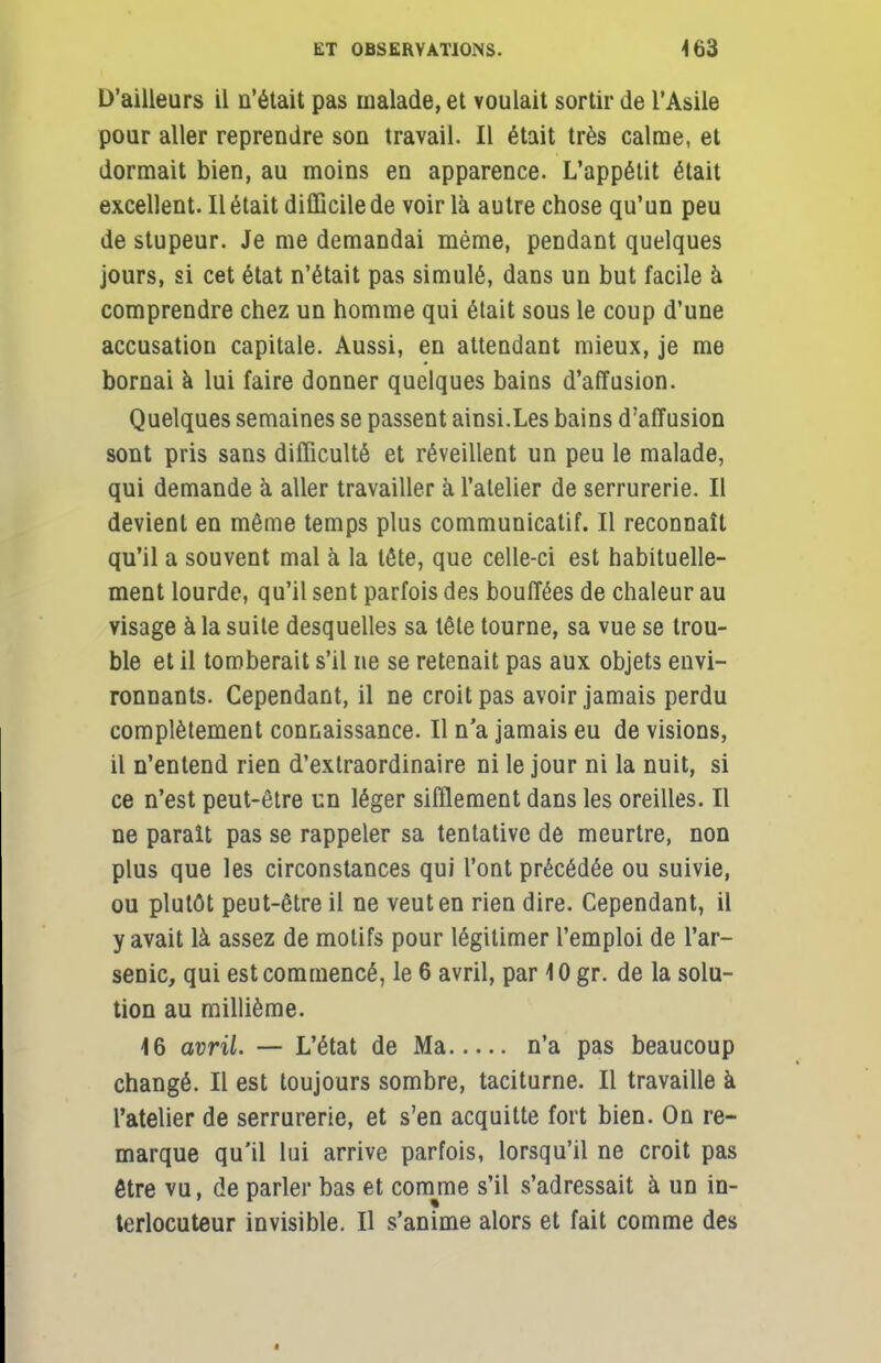 D'ailleurs il n'était pas malade, et voulait sortir de l'Asile pour aller reprendre son travail. Il était très calme, et dormait bien, au moins en apparence. L'appétit était excellent. Il était difficile de voir là autre chose qu'un peu de stupeur. Je me demandai même, pendant quelques jours, si cet état n'était pas simulé, dans un but facile à comprendre chez un homme qui était sous le coup d'une accusation capitale. Aussi, en attendant mieux, je me bornai à lui faire donner quelques bains d'affusion. Quelques semaines se passent ainsi.Les bains d'affusion sont pris sans difficulté et réveillent un peu le malade, qui demande à aller travailler à l'atelier de serrurerie. Il devient en même temps plus communicatif. Il reconnaît qu'il a souvent mal à la tête, que celle-ci est habituelle- ment lourde, qu'il sent parfois des bouffées de chaleur au visage à la suite desquelles sa tête tourne, sa vue se trou- ble et il tomberait s'il ne se retenait pas aux objets envi- ronnants. Cependant, il ne croit pas avoir jamais perdu complètement connaissance. Il n'a jamais eu de visions, il n'entend rien d'extraordinaire ni le jour ni la nuit, si ce n'est peut-être un léger sifflement dans les oreilles. Il ne paraît pas se rappeler sa tentative de meurtre, non plus que les circonstances qui l'ont précédée ou suivie, ou plutôt peut-être il ne veut en rien dire. Cependant, il y avait là assez de motifs pour légitimer l'emploi de l'ar- senic, qui est commencé, le 6 avril, par 10 gr. de la solu- tion au millième. 16 avril. — L'état de Ma n'a pas beaucoup changé. Il est toujours sombre, taciturne. Il travaille à l'atelier de serrurerie, et s'en acquitte fort bien. On re- marque qu'il lui arrive parfois, lorsqu'il ne croit pas être vu, de parler bas et comme s'il s'adressait à un in- terlocuteur invisible. Il s'anime alors et fait comme des